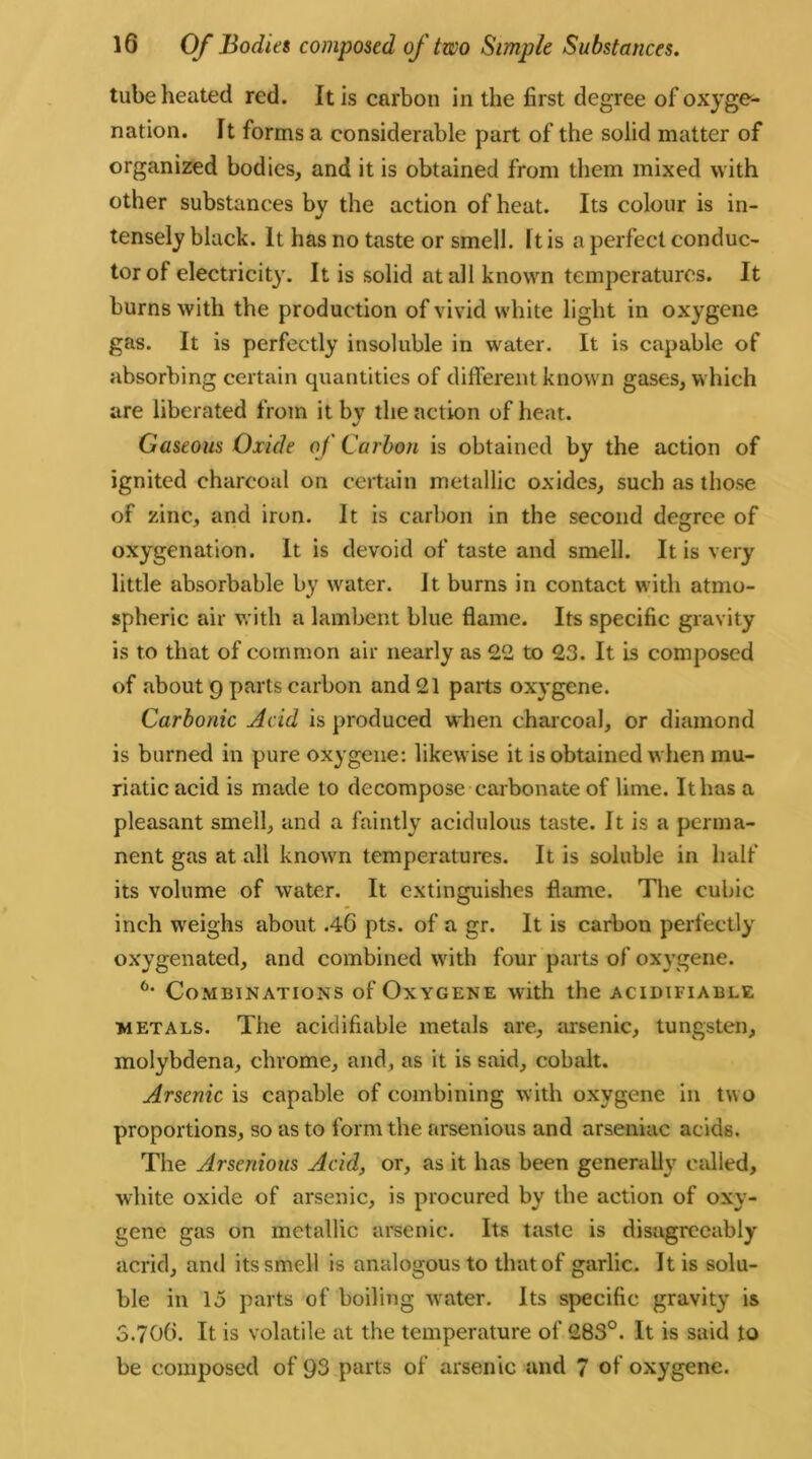 tube heated red. it is carbon in the first degree of oxyge- nation. it forms a considerable part of the solid matter of organized bodies, and it is obtained from them mixed with other substances by the action of heat. Its colour is in- tensely black. It has no taste or smell. It is a perfect conduc- tor of electricity. It is solid at all known temperatures. It burns with the production of vivid white light in oxygene gas. It is perfectly insoluble in water. It is capable of absorbing certain quantities of different known gases, which are liberated from it by the action of heat. Gaseous Oxide of Carbon is obtained by the action of ignited charcoal on certain metallic oxides, such as those of zinc, and iron. It is carbon in the second degree of oxygenation. It is devoid of taste and smell. It is very little absorbable by water. It burns in contact with atmo- spheric air with a lambent blue flame. Its specific gravity is to that of common air nearly as 22 to 23. It is composed of about 9 parts carbon and 21 parts oxygene. Carbonic Acid is produced when charcoal, or diamond is burned in pure oxygene: likewise it is obtained when mu- riatic acid is made to decompose carbonate of lime. It has a pleasant smell, and a faintly acidulous taste. It is a perma- nent gas at all known temperatures. It is soluble in half its volume of water. It extinguishes flame. The cubic inch weighs about .40 pts. of a gr. It is carbon perfectly oxygenated, and combined with four parts of oxygene. 6* Combinations of Oxygene with the acidifiable metals. The acidifiable metals are, arsenic, tungsten, molybdena, chrome, and, as it is said, cobalt. Arsenic is capable of combining with oxygene in two proportions, so as to form the arsenious and arseniac acids. The Arsenious Acid, or, as it has been generally called, white oxide of arsenic, is procured by the action of oxv- genc gas on metallic arsenic. Its taste is disagreeably acrid, and its smell is analogous to that of garlic. It is solu- ble in 15 parts of boiling water. Its specific gravity is 3.706. It is volatile at the temperature of 283°. It is said to be composed of 93 parts of arsenic and 7 of oxygene.