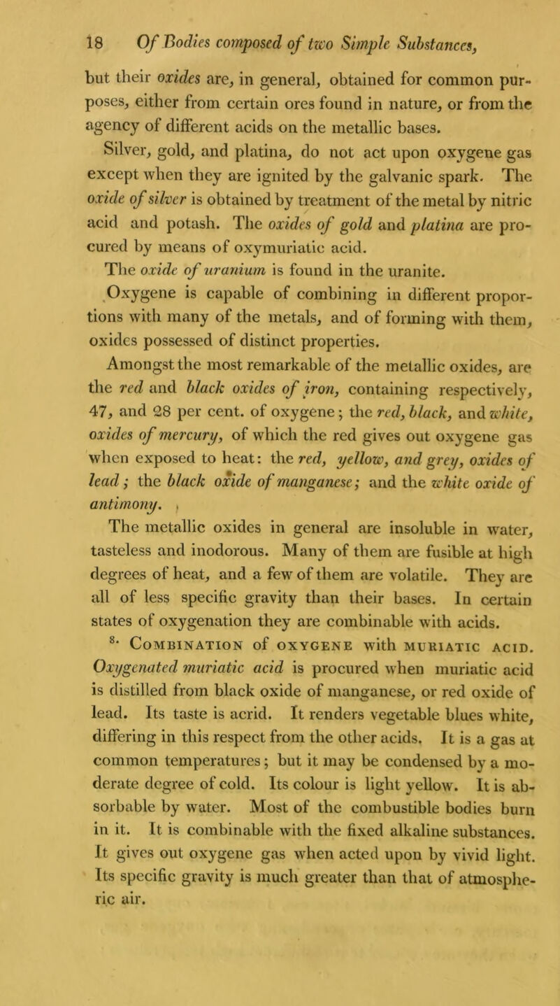 i but their oxides are, in general, obtained for common pur- poses, either from certain ores found in nature, or from the agency of different acids on the metallic bases. Silver, gold, and platina, do not act upon oxygene gas except when they are ignited by the galvanic spark. The. oxide of silver is obtained by treatment of the metal by nitric acid and potash. The oxides of gold and platina are pro- cured by means of oxymuriatic acid. The oxide of uranium is found in the uranite. Oxygene is capable of combining in different propor- tions with many of the metals, and of forming with them, oxides possessed of distinct properties. Amongst the most remarkable of the metallic oxides, are the red and black oxides of iron, containing respectively, 47, and 28 per cent, of oxygene; the red, black, and white, oxides of mercury, of which the red gives out oxygene gas when exposed to heat: the red, yellow, and grey, oxides of lead; the black oxide of manganese ; and the white oxide of antimony. f The metallic oxides in general are insoluble in wrater, tasteless and inodorous. Many of them are fusible at high degrees of heat, and a few of them are volatile. They are all of less specific gravity than their bases. In certain states of oxygenation they are combinable with acids. 8‘ Combination of oxygene with muriatic acid. Oxygenated muriatic acid is procured when muriatic acid is distilled from black oxide of manganese, or red oxide of lead. Its taste is acrid. It renders vegetable blues white, differing in this respect from the other acids. It is a gas at common temperatures; but it may be condensed by a mo- derate degree of cold. Its colour is light yellow. It is ab- sorbable by water. Most of the combustible bodies burn in it. It is combinable with the fixed alkaline substances. It gives out oxygene gas when acted upon by vivid light. Its specific gravity is much greater than that of atmosphe- ric air.