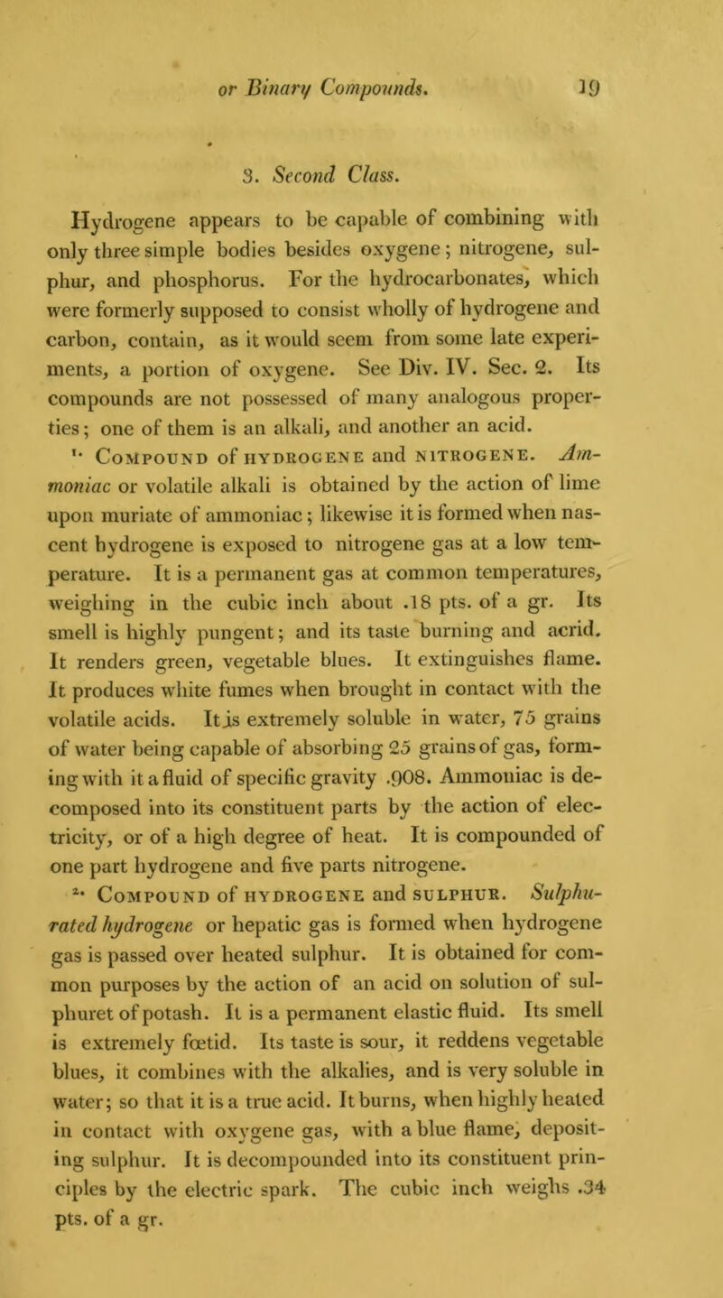 3. Second Class. Hyclrogene appears to be capable of combining with only three simple bodies besides oxygene; nitrogene, sul- phur, and phosphorus. For the hydrocarbonates, which were formerly supposed to consist wholly of hydrogene and carbon, contain, as it would seem from some late experi- ments, a portion of oxygene. See Div. IV. Sec. 2. Its compounds are not possessed of many analogous proper- ties; one of them is an alkali, and another an acid. *• Compound of iiydrogene and nitrogene. Am- moniac or volatile alkali is obtained by the action of lime upon muriate of ammoniac; likewise it is formed when nas- cent hydrogene is exposed to nitrogene gas at a low tem- perature. It is a permanent gas at common temperatures, weighing in the cubic inch about .18 pts. of a gr. Its smell is highly pungent; and its taste burning and acrid. It renders green, vegetable blues. It extinguishes flame. It produces white fumes when brought in contact with the volatile acids. It is extremely soluble in water, 75 grains of water being capable of absorbing 25 grains of gas, form- ing with it a fluid of specific gravity .908. Ammoniac is de- composed into its constituent parts by the action of elec- tricity, or of a high degree of heat. It is compounded of one part hydrogene and five parts nitrogene. 2* Compound of hydrogene and sulphur. Sulphu- rated hydrogene or hepatic gas is formed when hydrogene gas is passed over heated sulphur. It is obtained for com- mon purposes by the action of an acid on solution of sul- pliuret of potash. It is a permanent elastic fluid. Its smell is extremely foetid. Its taste is sour, it reddens vegetable blues, it combines Avith the alkalies, and is very soluble in water; so that it is a true acid. It burns, when highly heated in contact with oxygene gas, Avith a blue flame, deposit- ing sulphur. It is decompounded into its constituent prin- ciples by the electric spark. The cubic inch weighs .34 pts. of a gr.