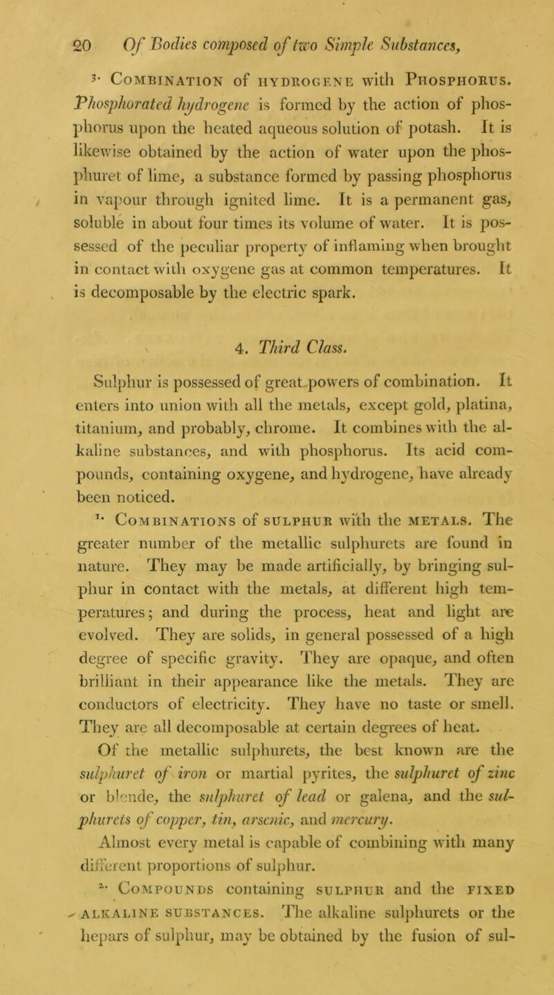 3' Combination of hydrogene with Phosphorus. Phosphorated hydrogene is formed by the action of phos- phorus upon the heated aqueous solution of potash. It is likewise obtained by the action of water upon the phos- phuret of lime,, a substance formed by passing phosphorus in vapour through ignited lime. It is a permanent gas, soluble in about four times its volume of water. It is pos- sessed of the peculiar property of inflaming when brought in contact with oxygene gas at common temperatures. It is decomposable by the electric spark. 4. Third Class. Sulphur is possessed of great powers of combination. It enters into union with all the metals, except gold, platina, titanium, and probably, chrome. It combines with the al- kaline substances, and with phosphorus. Its acid com- pounds, containing oxygene, and hydrogene, have already been noticed. *• Combinations of sulphur with the metals. The greater number of the metallic sulphurets are found in nature. They may be made artificially, by bringing sul- phur in contact with the metals, at different high tem- peratures ; and during the process, heat and light are evolved. They are solids, in general possessed of a high degree of specific gravity. They are opaque, and often brilliant in their appearance like the metals. They are conductors of electricity. They have no taste or smell. They are all decomposable at certain degrees of heat. Of the metallic sulphurets, the best known are the sulphuret of iron or martial pyrites, the sulphuret of zinc or blende, the sulphuret of lead or galena, and the sul- phurets of copper, tin, arsenic, and mercury. Almost every metal is capable of combining with many different proportions of sulphur. Compounds containing sulphur and the fixed ✓ alkaline substances. The alkaline sulphurets or the liepars of sulphur, may be obtained by the fusion of sul-