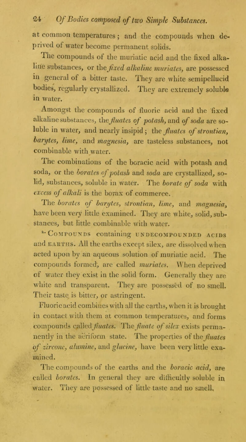 at common temperatures; and the compounds when de- prived of water become permanent solids. I lie compounds of the muriatic acid and the fixed alka- line substances, or the fixed alkaline muriates, are possessed in general of a bitter taste. They are white semipellucid bodies, regularly crystallized. They are extremely soluble in water. Amongst the compounds of fluoric acid and the fixed alkaline substances, the Jlnates of potash, and of soda are so- luble in water, and nearly insipid ; the f nates of strontian, barijtes, lime, and magnesia, are tasteless substances, not combinable with water. The combinations of the boracic acid with potash and soda, or the borates of potash and soda are crystallized, so- lid, substances, soluble in water. The borate of soda with excess of alkali is the borax of commerce. The borates of barijtes, strontian, lime, and magnesia, have been very little examined. They are white, solid, sub- stances, but little combinable with water. a* Compounds containing undecompounded acids and eAittns. All the earths except silex, are dissolved when acted upon by an aqueous solution of muriatic acid. The compounds formed, are called muriates. When deprived of water they exist in the solid form. Generally thev are white and transparent. They are possessed of no smell. Their taste is hitter, or astringent. Fluoric acid combines with all the earths, when it is brought in contact with them at common temperatures, and forms compounds called Jluates. The fluate of silex exists perma- nently in the aeriform state. The properties of the finales of zircone, alumine, and glucine, have been very little exa- mined. The compounds of the earths and the boracic acid, are called borates. In general they are difficultly soluble in water. They are possessed of little taste and no smell.