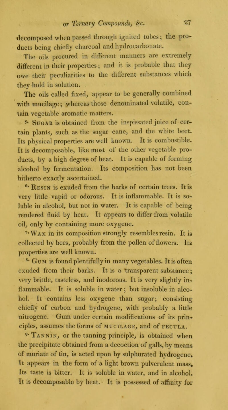 decomposed when passed through ignited tubes; the pro- ducts being chiefly charcoal and hydrocarbonate. The oils procured in different manners are extremely different in their properties; and it is probable that they owe their peculiarities to the different substances which they hold in solution. The oils called fixed, appear to be generally combined with mucilage; whereas those denominated volatile, con- tain vegetable aromatic matters. *• Sugar is obtained from the inspissated juice of cer- tain plants, such as the sugar cane, and the white beet. Its physical properties are well known. It is combustible. It is decomposable, like most of the other vegetable pro- ducts, by a high degree of heat. It is capable of forming alcohol by fermentation. Its composition has not been hitherto exactly ascertained. 6‘ Resin is exuded from the barks of certain trees. It is very little vapid or odorous. It is inflammable. It is so- luble in alcohol, but not in water. It is capable of being rendered fluid by heat. It appears to differ from volatile oil, only by containing more oxygene, 7* Wax in its composition strongly resembles resin. It is collected by bees, probably from the pollen of flowers. Its properties are well known. 8- Gum is found plentifully in many vegetables. It is often exuded from their barks. It is a transparent substance; very brittle, tasteless, and inodorous. It is very slightly in- flammable. It is soluble in water; but insoluble in alco- hol. It contains less oxygene than sugar; consisting chiefly of carbon and hydrogene, with probably a little nitrogene. Gum under certain modifications of its prin- ciples, assumes the forms of mucilage, and of fecula. 9 Tannin, or the tanning principle, is obtained when the precipitate obtained from a decoction of galls, by means of muriate of tin, is acted upon by sulphurated hydrogene. It appears in the form of a light brown pulverulent mass. Its taste is bitter. It is soluble in water, and in alcohol. It is decomposable by heat. It is possessed of affinity for