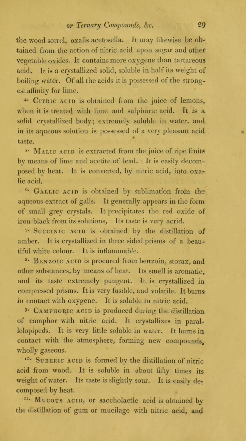 the wood sorrel, oxatis acetosella. It may likewise he ob- tained from the action of nitric acid upon sugar and other vegetable oxides. It contains more oxygene than tartareous acid. It is a crystallized solid, soluble in half its weight of boiling water. Of all the acids it is possessed of the strong- est affinity for lime. 4* Citric acid is obtained from the juice of lemons, when it is treated with lime and sulphuric acid. It is a solid crystallized body; extremely soluble in water, and in its aqueous solution is possessed of a very pleasant acid taste. s- Malic acid is extracted from the juice of ripe fruits by means of lime and acetite of lead. It is easily decom- posed by heat. It is converted, by nitric acid, into oxa- lic acid. 6‘ Gallic acid i9 obtained by sublimation from the aqueous extract of galls. It generally appears in the form of small grey crystals. It precipitates the red oxide of iron black from its solutions. Its taste is very acrid. • Succinic acid is obtained by the distillation of amber. It is crystallized in three sided prisms of a beau- tiful white colour. It is inflammable. 8* Benzoic acid is procured from benzoin, storax, and other substances, by means of heat. Its smell is aromatic, and its taste extremely pungent. It is crystallized in compressed prisms. It is very fusible, and volatile. It burns- in contact with oxygene. It is soluble in nitric acid. 9• Camphoric acid is produced during the distillation of camphor with nitric acid. It crystallizes in paral- lelepipeds. It is very little soluble in water. It burns in contact with the atmosphere, forming new compounds, wholly gaseous. ,0* Suberic acid is formed by the distillation of nitric acid from wood. It is soluble in about fifty times its weight of water. Its taste is slightly sour. It is easily de- composed by heat. n* Mucous acid, or saccholactic acid is obtained by the distillation of gum or mucilage with nitric acid, and