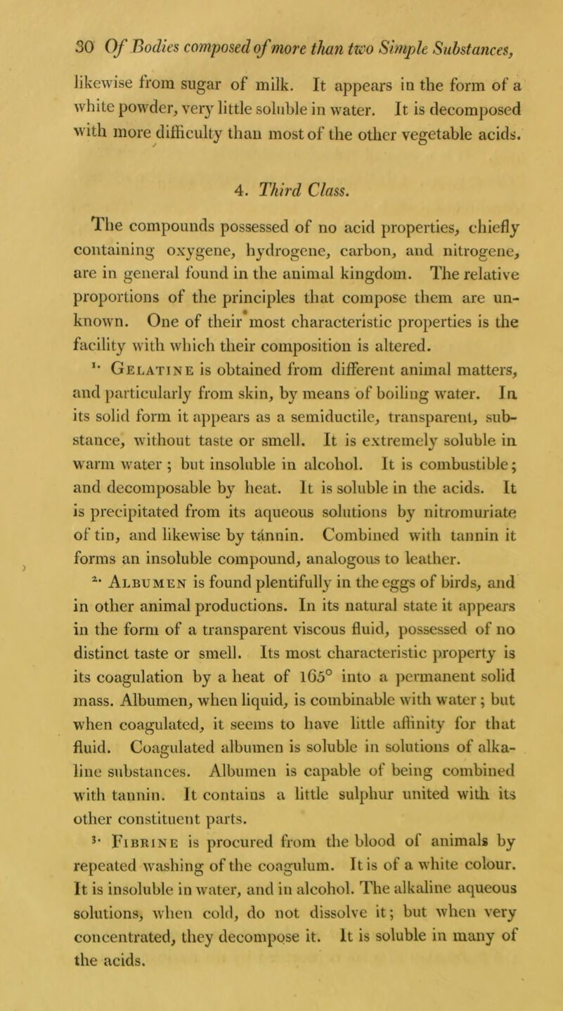 likewise from sugar of milk. It appears in the form of a white powder, very little soluble in water. It is decomposed with more difficulty than most of the other vegetable acids. 4. Third Class. The compounds possessed of no acid properties, chiefly containing oxygene, hydrogene, carbon, and nitrogene, are in general found in the animal kingdom. The relative proportions of the principles that compose them are un- known. One of their most characteristic properties is the facility with which their composition is altered. I# Gelatine is obtained from different animal matters, and particularly from skin, by means of boiling water. In its solid form it appears as a semiductile, transparent, sub- stance, without taste or smell. It is extremely soluble in warm water ; but insoluble in alcohol. It is combustible; and decomposable by heat. It is soluble in the acids. It is precipitated from its aqueous solutions by nitromuriate of tin, and likewise by tannin. Combined with tannin it forms an insoluble compound, analogous to leather. a* Albumen is found plentifully in the eggs of birds, and in other animal productions. In its natural state it appears in the form of a transparent viscous fluid, possessed of no distinct taste or smell. Its most characteristic property is its coagulation by a heat of lG3° into a permanent solid mass. Albumen, when liquid, is combinable with water; but when coagulated, it seems to have little affinity for that fluid. Coagulated albumen is soluble in solutions of alka- line substances. Albumen is capable of being combined with tannin. It contains a little sulphur united with its other constituent parts. 3- Fibrine is procured from the blood ol animals by repeated washing of the coagulum. It is of a white colour. It is insoluble in water, and in alcohol. The alkaline aqueous solutions, when cold, do not dissolve it; but when very concentrated, they decompose it. It is soluble in many ol the acids.
