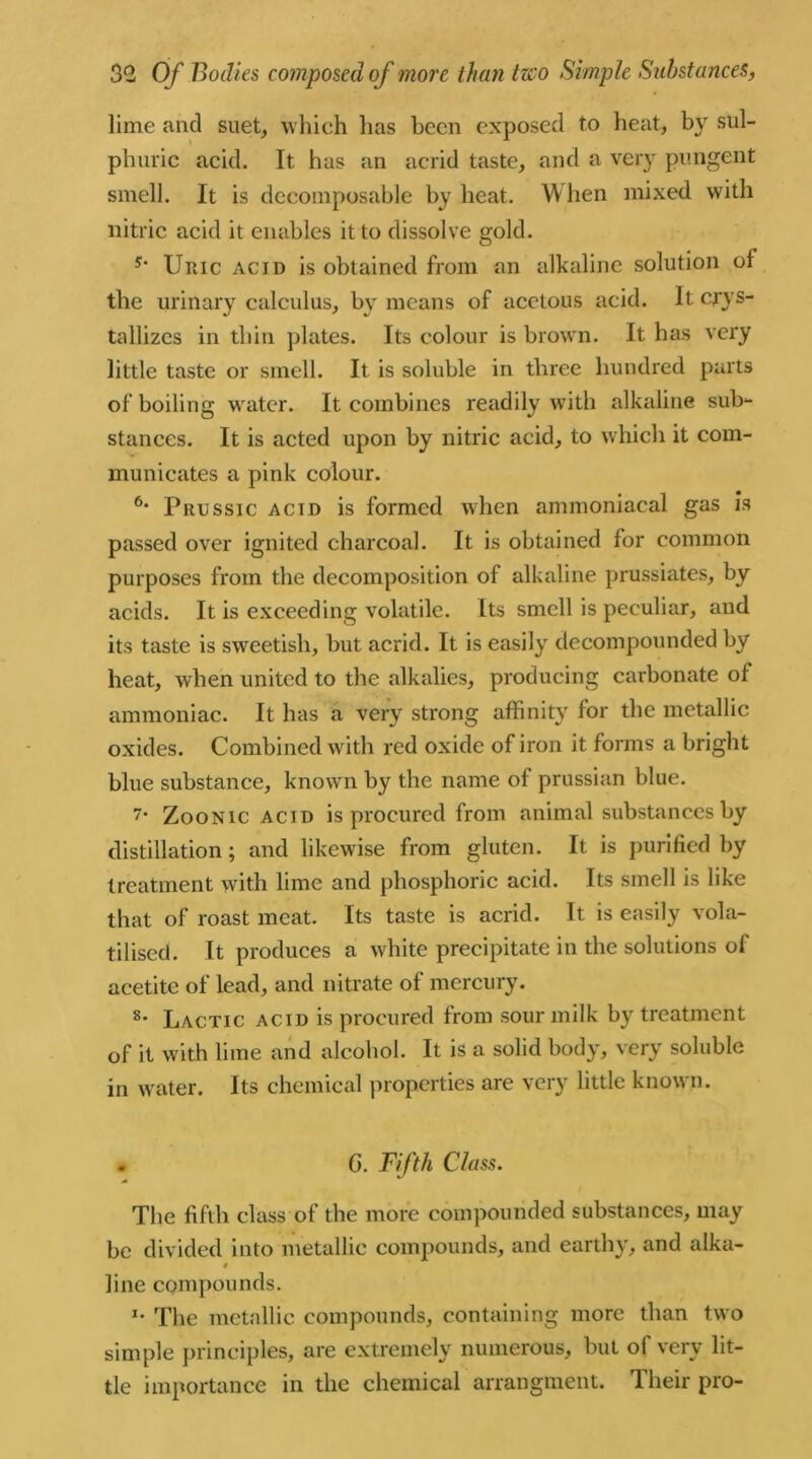 lime and suet, which has been exposed to heat, b}r sul- phuric acid. It has an acrid taste, and a very pungent smell. It is decomposable by heat. W hen mixed with nitric acid it enables it to dissolve gold. s- Uric acid is obtained from an alkaline solution of the urinary calculus, by means of acetous acid. It crys- tallizes in thin plates. Its colour is brown. It has very little taste or smell. It is soluble in three hundred parts of boiling water. It combines readily with alkaline sub- stances. It is acted upon by nitric acid, to which it com- municates a pink colour. 6* Prussic acid is formed when ammoniacal gas is passed over ignited charcoal. It is obtained for common purposes from the decomposition of alkaline prussiates, by acids. It is exceeding volatile. Its smell is peculiar, and its taste is sweetish, but acrid. It is easily decompounded by heat, when united to the alkalies, producing carbonate of ammoniac. It has a very strong affinity for the metallic oxides. Combined with red oxide of iron it forms a bright blue substance, known by the name of prussian blue. 7- Zoonic acid is procured from animal substances by distillation; and likewise from gluten. It is purified by treatment with lime and phosphoric acid. Its smell is like that of roast meat. Its taste is acrid. It is easily vola- tilised. It produces a white precipitate in the solutions of acetitc of lead, and nitrate of mercury. 8- Lactic acid is procured from sour milk by treatment of it with lime and alcohol. It is a solid body, very soluble in water. Its chemical properties are very little known. - G. Fifth Class. The fifth class of the more compounded substances, may be divided into metallic compounds, and earthy, and alka- 0 line compounds. *• The metallic compounds, containing more than two simple principles, are extremely numerous, but of very lit- tle importance in the chemical arrangment. Their pro-