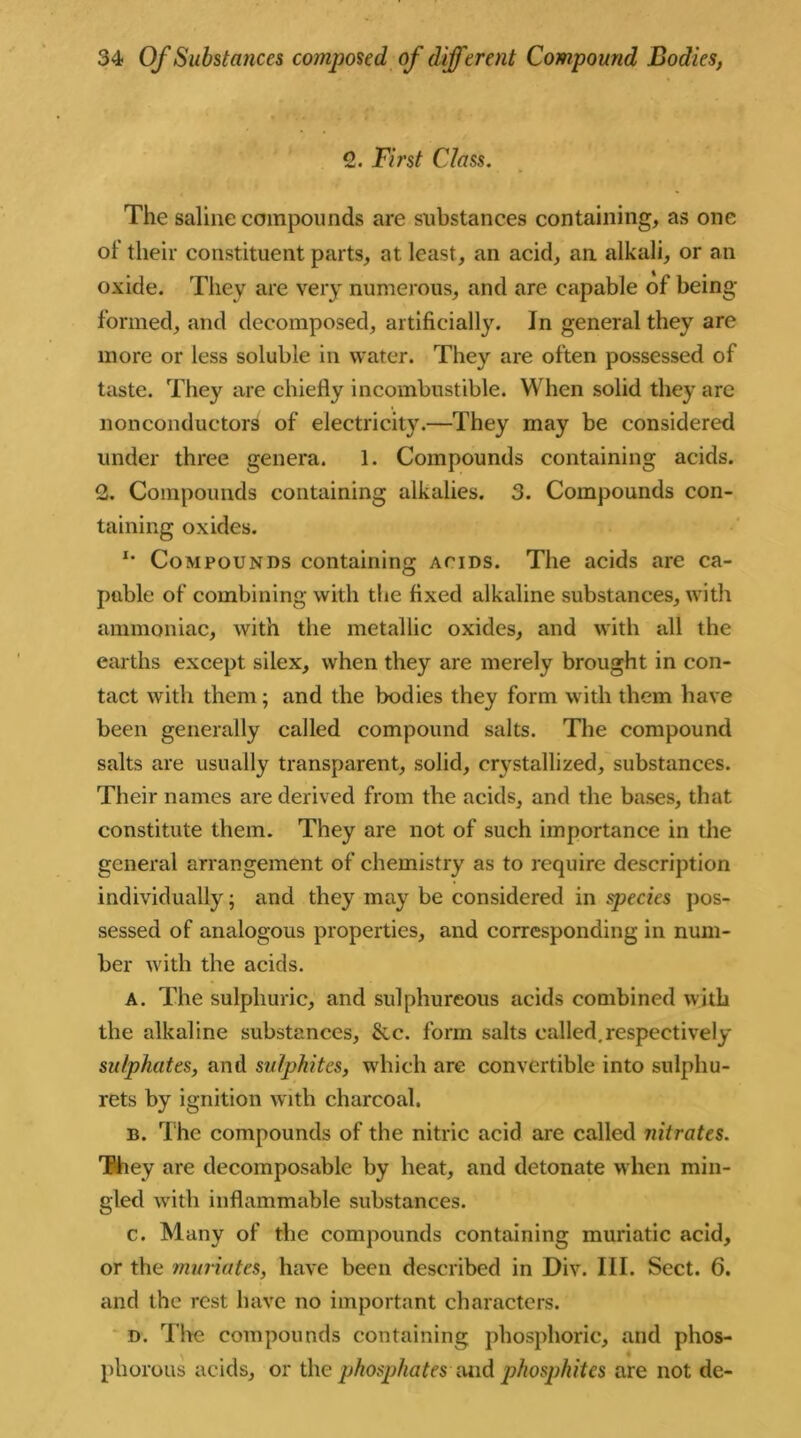 2. First Class. The saline compounds are substances containing, as one ol their constituent parts, at least, an acid, an alkali, or an oxide. They are very numerous, and are capable of being- formed, and decomposed, artificially. In general they are more or less soluble in water. They are often possessed of taste. They are chiefly incombustible. When solid they are nonconductors of electricity.—They may be considered under three genera. 1. Compounds containing acids. 2. Compounds containing alkalies. 3. Compounds con- taining oxides. x- Compounds containing acids. The acids are ca- pable of combining with the fixed alkaline substances, with ammoniac, with the metallic oxides, and with all the earths except silex, when they are merely brought in con- tact with them; and the bodies they form with them have been generally called compound salts. The compound salts are usually transparent, solid, crystallized, substances. Their names are derived from the acids, and the bases, that constitute them. They are not of such importance in the general arrangement of chemistry as to require description individually; and they may be considered in species pos- sessed of analogous properties, and corresponding in num- ber with the acids. A. The sulphuric, and sulphureous acids combined with the alkaline substances, &c. form salts called.respectively sulphates, and sulphites, which are convertible into sulphu- rets by ignition with charcoal. b. The compounds of the nitric acid are called nitrates. They are decomposable by heat, and detonate when min- gled with inflammable substances. c. Many of the compounds containing muriatic acid, or the muriates, have been described in Div. III. Sect. 6. and the rest have no important characters. d. The compounds containing phosphoric, and phos- phorous acids, or the phosphates Mid phosphites are not de-