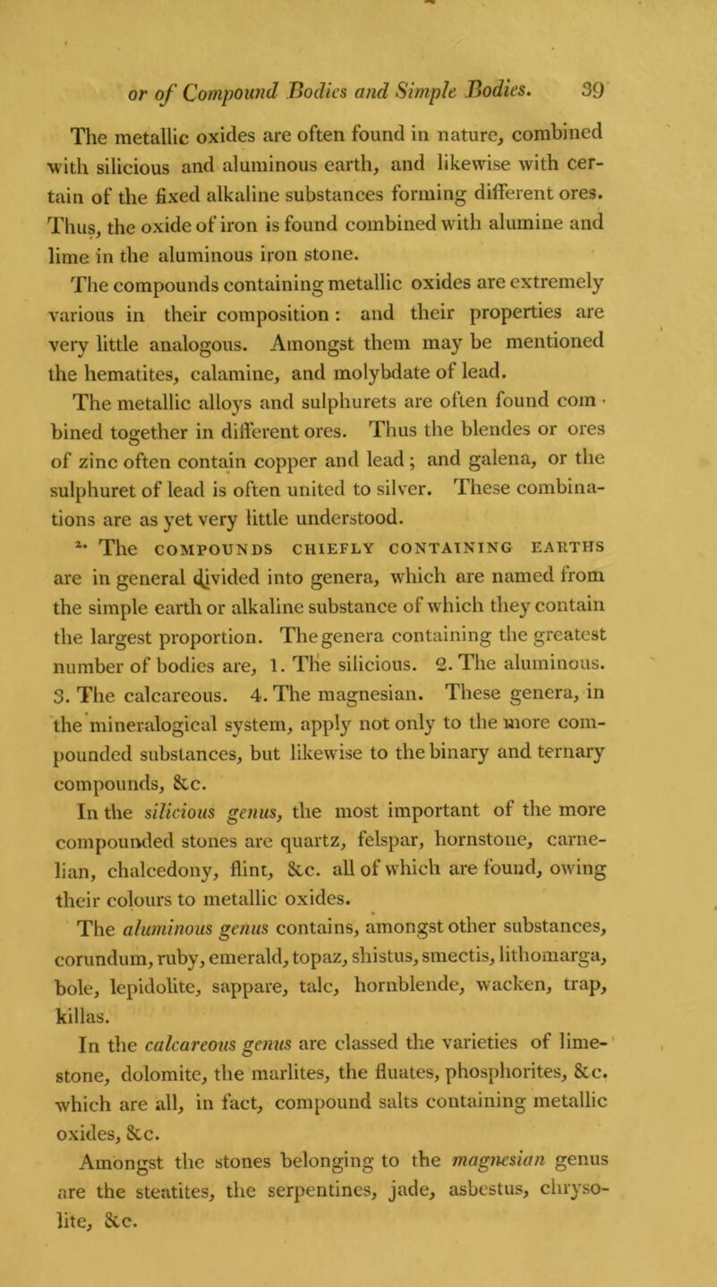 The metallic oxides are often found in nature, combined with silicious and aluminous earth, and likewise with cer- tain of the fixed alkaline substances forming different ores. Thus, the oxide of iron is found combined with alumine and lime in the aluminous iron stone. The compounds containing metallic oxides are extremely various in their composition: and their properties are very little analogous. Amongst them may be mentioned the hematites, calamine, and molybdate ot lead. The metallic alloys and sulphurets are often found com • bined together in different ores. Thus the blendes or ores O of zinc often contain copper and lead ; and galena, or the sulphuret of lead is often united to silver. These combina- tions are as yet very little understood. 2* The COMPOUNDS CHIEFLY CONTAINING EAItTHS are in general divided into genera, which are named from the simple earth or alkaline substance of which they contain the largest proportion. The genera containing the greatest number of bodies are, 1. The silicious. 2. The aluminous. 3. The calcareous. 4. The magnesian. These genera, in the mineralogical system, apply not only to the more com- pounded substances, but likewise to the binary and ternary compounds, &c. In the silicious genus, the most important of the more compounded stones are quartz, felspar, hornstoue, carne- lian, chalcedony, flint, Sic. all of which are found, owing their colours to metallic oxides. The aluminous genus contains, amongst other substances, corundum, ruby, emerald, topaz, shistus, smectis, lithomarga, bole, lepidolite, sappare, talc, hornblende, wacken, trap, killas. In the calcareous genus are classed the varieties of lime- stone, dolomite, the marlites, the fluates, phosphorites, &c. which are all, in fact, compound salts containing metallic oxides, Sic. Amongst the stones belonging to the magnesian genus are the steatites, the serpentines, jade, asbestus, chryso- lite, Sic.