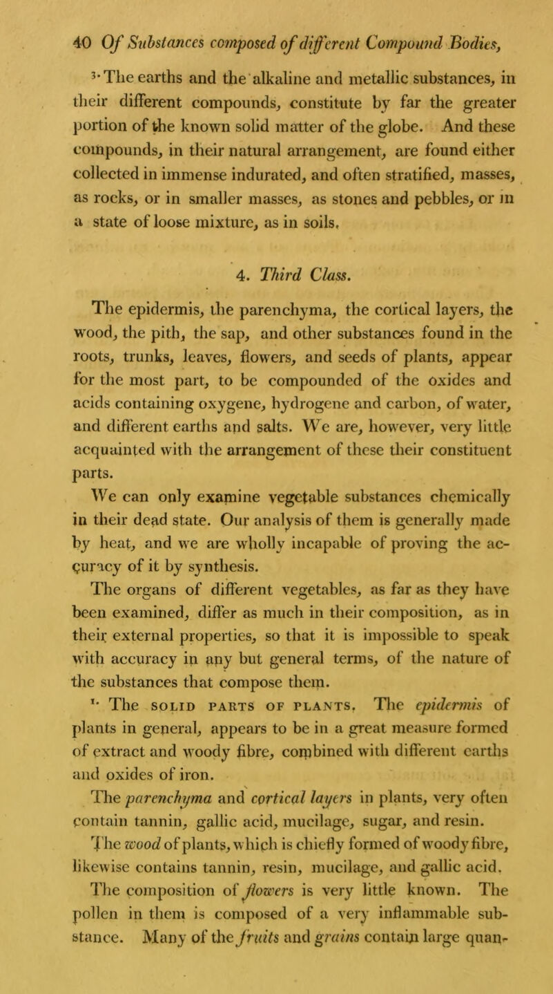 3-The earths and the alkaline and metallic substances, in their different compounds, constitute by far the greater portion of die known solid matter of the globe. And these compounds, in their natural arrangement, are found either collected in immense indurated, and often stratified, masses, as rocks, or in smaller masses, as stones and pebbles, or in a state of loose mixture, as in soils. 4. Third Class. The epidermis, the parenchyma, the cortical layers, the wood, the pith, the sap, and other substances found in the roots, trunks, leaves, flowers, and seeds of plants, appear for the most part, to be compounded of the oxides and acids containing oxygene, hydrogene and carbon, of water, and different earths and salts. We are, however, very little acquainted with the arrangement of these their constituent parts. We can only examine vegetable substances chemically in their dead state. Our analysis of them is generally made by heat, and we are wholly incapable of proving the ac- curacy of it by synthesis. The organs of different vegetables, as far as they have been examined, differ as much in their composition, as in their external properties, so that it is impossible to speak with accuracy in any but general terms, of the nature of the substances that compose them. *• The solid parts of plants. The epidermis of plants in general, appears to be in a great measure formed of extract and woody fibre, combined with different earths and oxides of iron. N Hie parenchyma and cortical layers in plants, very often contain tannin, gallic acid, mucilage, sugar, and resin. The wood of plants, which is chiefly formed of woody fibre, likewise contains tannin, resin, mucilage, and gallic acid. The composition of Jlowers is very little known. The pollen in them is composed of a very inflammable sub- stance. Many of the fruits and grains contain large quai>