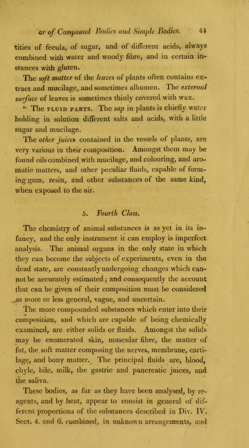 titles of fecula, of sugar, and of different acids, always combined with water and woody fibre, and in certain in- stances with gluten. The soft matter of the leaves of plants often contains ex- tract and mucilage, and sometimes albumen. The external surface of leaves is sometimes thinly covered with wax. *• The fluid parts. The sap in plants is chiefly water holding in solution different salts and acids, with a little sugar and mucilage. The other juices contained in the vessels of plants, are very various in their composition. Amongst them may be found oils combined, with mucilage, and colouring, and aro- matic matters, and other peculiar fluids, capable of form- ing gum, resin, and other substances of the same kind, when exposed to the air. 5. Fourth Class. The chemistry of animal substances is as yet in its in- fancy, and the only instrument it can employ is imperfect analysis. The animal organs in the only state in which they can become the subjects of experiments, even in the dead state, are constantly undergoing changes which can- not be accurately estimated; and consequently the account that can be given of their composition must be considered as more or less general, vague, and uncertain. The more compounded substances which enter into their composition, and which are capable of being chemically examined, are either solids or fluids. Amongst the solids may be enumerated skin, muscular fibre, the matter of fat, the soft matter composing the nerves, membrane, carti- lage, and bony matter. The principal fluids are, blood, chyle, bile, milk, the gastric and pancreatic juices, and the saliva. These bodies, as far as they have been analysed, by re- agents, and by heat, appear to consist in general of dif- ferent proportions of the substances described in Div. IV. Sect. 4. and 6. combined, in unknown arrangements, and
