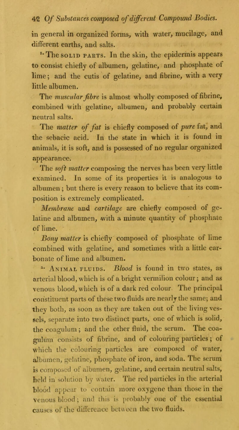 in general in organized forms, with water, mucilage, and different earths, and salts. I# The solid parts. In the skin, the epidermis appears to consist chiefly of albumen, gelatine, and phosphate ol lime; and the cutis of gelatine, and fibrine, with a very little albumen. The muscular fibre is almost wholly composed of fibrine, combined with gelatine, albumen, and probably certain neutral salts. The matter of fat is chiefly composed of pure fat, and the sebacic acid. In the state in which it is found in animals, it is soft, and is possessed of no regular organized appearance. The soft matter composing the nerves has been very little examined. In some of its properties it is analogous to albumen; but there is every reason to believe that its com- position is extremely complicated. Membrane and cartilage are chiefly composed of ge- latine and albumen, with a minute quantity of phosphate of lime. i Bony matter is chiefly composed of phosphate of lime combined with gelatine, and sometimes with a little car- bonate of lime and albumen. Animal fluids. Blood is found in two states, as arterial blood, which is of a bright vermilion colour; and as venous blood, which is of a dark red colour. The principal constituent parts of these two fluids are nearly the same; and they both, as soon as they are taken out of the living ves- sels, separate into two distinct parts, one of which is solid, the coagulum; and the other fluid, the serum. The coa- gulum consists of fibrine, and of colouring particles; of which the colouring particles are composed of water, albumen, gelatine, phosphate of iron, and soda. The serum is composed of albumen, gelatine, and certain neutral salts, held in solution by water. The red particles in the arterial blood appear to contain more oxygene than those in the venous blood ; and this is probably one of the essential causes of the difference between the two fluids.