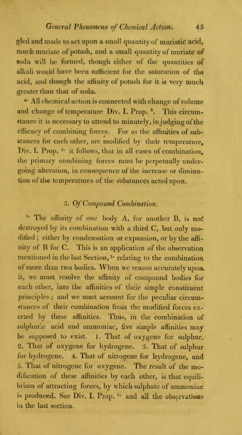 gled and made to act upon a small quantity of muriatic acid, much muriate of potash, and a small quantity of muriate of soda will be formed, though either of the quantities of alkali would have been sufficient for the saturation of the acid, and though the affinity of potash for it is very much greater than that of soda. 4* All chemical action is connected with change of volume and change of temperature Div. I. Prop. 6. This circum- stance it is necessary to attend to minutely, in judging of the efficacy of combining forces. For as the affinities of sub- stances for each other, are modified by their temperature, Div. I. Prop. it follows, that in all cases of combination, the primary combining forces must be perpetually under- going alteration, in consequence of the increase or diminu- tion of the temperatures of the substances acted upon. 3. Of Compound Combination. ’* The affinity of one body A, for another B, is not1 destroyed by its combination with a third C, but only mo- dified ; either by condensation or expansion, or by the affi- nity of B for C. This is an application of the observation mentioned in the last Section,5, relating to the combination of more than two bodies. When we reason accurately upon, it, we must resolve the affinity of compound bodies for each other, into the affinities of their simple constituent principles ; and we must account for the peculiar circum- stances of their combination from the modified forces ex- erted by these affinities. Thus, in the combination of sulphuric acid and ammoniac, five simple affinities may be supposed to exist. 1. That of oxygene for sulphur. 2. Thar of oxygene for hydrogene. 3. That of sulphur for hydrogene. 4. That of nitrogene for hydrogene, and 5. That of nitrogene for oxygene. The result of the mo- dification of these affinities by each other, is that equili- brium of attracting forces, by which sulphate of ammoniac is produced. See Div. I. Prop. u and all the observations in the last section.