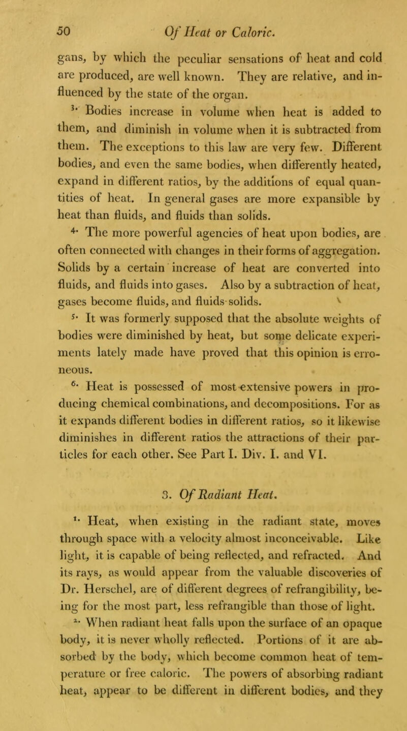 gans, by which the peculiar sensations of heat and cold are produced, are well known. They are relative, and in- fluenced by the state of the organ. Bodies increase in volume when heat is added to them, and diminish in volume when it is subtracted from them. The exceptions to this law' are very few. Different bodies, and even the same bodies, when differently heated, expand in different ratios, by the additions of equal quan- tities of heat. In general gases are more expansible by heat than fluids, and fluids than solids. 4‘ The more powerful agencies of heat upon bodies, are often connected with changes in their forms of aggregation. Solids by a certain increase of heat are converted into fluids, and fluids into gases. Also by a subtraction of heat, gases become fluids, and fluids solids. s* It was formerly supposed that the absolute weights of bodies were diminished by heat, but some delicate experi- ments lately made have proved that this opinion is erro- neous. 6- Heat is possessed of most extensive powers in pro- ducing chemical combinations, and decompositions. For as it expands different bodies in different ratios, so it likewise diminishes in different ratios the attractions of their par- ticles for each other. See Part I. Div. I. and VI. 3. Of Radiant Heat. *• Heat, when existing in the radiant state, moves through space with a velocity almost inconceivable. Like light, it is capable of being reflected, and refracted. And its rays, as wrould appear from the valuable discoveries of Dr. Herschel, are of different degrees of refrangibilily, be- ing for the most part, less refrangible than those of light. 2* When radiant heat falls upon the surface of an opaque body, it is never wholly reflected. Portions of it are ab- sorbed by the body, which become common heat of tem- perature or free caloric. The powers of absorbing radiant heat, appear to be different in different bodies, and they