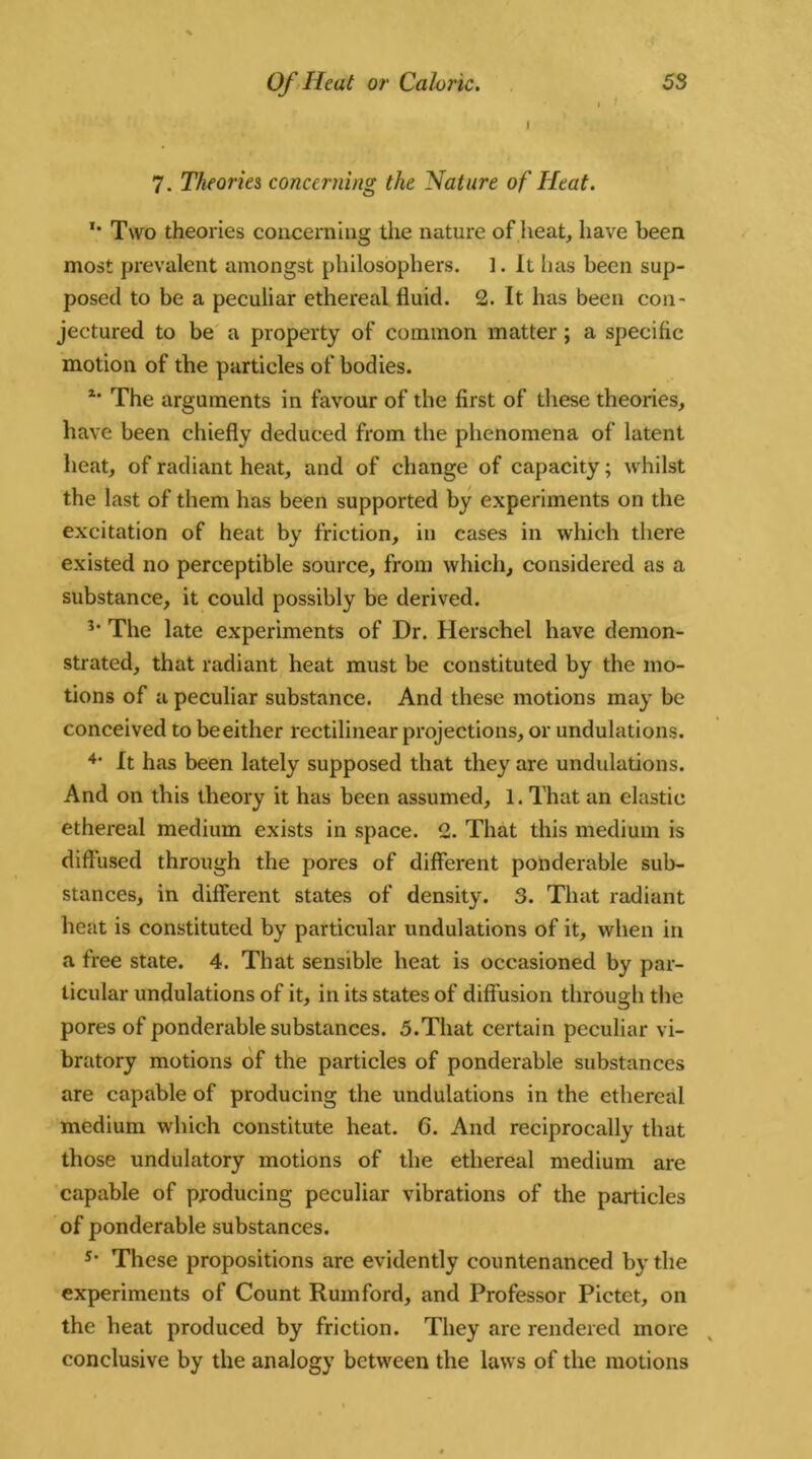 I 7. Theories concerning the Mature of Heat. u Two theories concerning the nature of heat, have been most prevalent amongst philosophers. ]. It has been sup- posed to be a peculiar ethereal fluid. 2. It has been con- jectured to be a property of common matter; a specific motion of the particles of bodies. z* The arguments in favour of the first of these theories, have been chiefly deduced from the phenomena of latent heat, of radiant heat, and of change of capacity; whilst the last of them has been supported by experiments on the excitation of heat by friction, in cases in which there existed no perceptible source, from which, considered as a substance, it could possibly be derived. 3* The late experiments of Dr. Herschel have demon- strated, that radiant heat must be constituted by the mo- tions of a peculiar substance. And these motions may be conceived to beeither rectilinear projections, or undulations. 4* It has been lately supposed that they are undulations. And on this theory it has been assumed, 1. That an elastic ethereal medium exists in space. 2. That this medium is diffused through the pores of different ponderable sub- stances, in different states of density. 3. That radiant heat is constituted by particular undulations of it, when in a free state. 4. That sensible heat is occasioned by par- ticular undulations of it, in its states of diff usion through the pores of ponderable substances. 5.That certain peculiar vi- bratory motions of the particles of ponderable substances are capable of producing the undulations in the ethereal medium which constitute heat. 6. And reciprocally that those undulatory motions of the ethereal medium are capable of producing peculiar vibrations of the particles of ponderable substances. s* These propositions are evidently countenanced by the experiments of Count Rum ford, and Professor Pictet, on the heat produced by friction. They are rendered more conclusive by the analogy between the laws of the motions