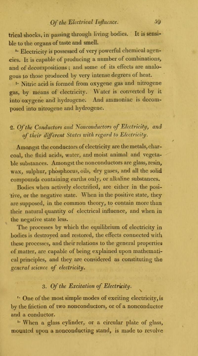 trical shocks, in passing through living bodies. It is sensi- ble to the organs of taste and smell. *• Electricity is possessed of very powerful chemical agen- cies. It is capable of producing a number of combinations, and of decompositions ; and some of its effects are analo- gous to those produced by very intense degrees of heat. *• Nitric acid is formed from oxygene gas and nitrogene gas, by means of electricity. W ater is converted by it into oxygene and hydrogene. And ammoniac is decom- posed into nitrogene and hydrogene. 2. Of the Conductors and Nonconductors of Electricity, and of their different States with regard to Electricity. Amongst the conductors of electricity are the metals, char- coal, the fluid acids, water, and moist animal and vegeta- ble substances. Amongst the nonconductors are glass, resin, wax, sulphur, phosphorus, oils, dry gases, and all the solid compounds containing earths only, or alkaline substances. Bodies when actively electrified, are either in the posi- tive, or the negative state. When in the positive state, they are supposed, in the common theory, to contain more than their natural quantity of electrical influence, and when in the negative state less. O The processes by which the equilibrium of electricity in bodies is destroyed and restored, the effects connected witli these processes, and their relations to the general properties of matter, are capable of being explained upon mathemati- cal principles, and they are considered as constituting die general science of electricity. 3. Of the Excitation of Electricity. \ X '• One of the most simple modes of exciting electricit}*, is by the friction of two nonconductors, or of a nonconductor and a conductor. 4* W3 * * * 7hen a glass cylinder, or a circular plate of glass, mounted upon a nonconducting stand, is made to revolve