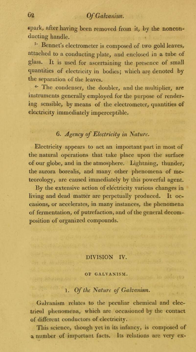 spark, after having been removed from it, by the noncon- ducting handle. . 3‘ Bonnet’s electrometer is composed of two gold leaves, attached to a conducting plate, and enclosed in a tube of glass. It is used for ascertaining the presence of small quantities of electricity in bodies; which are denoted by the separation of the leaves. 4‘ The condenser, the doubler, and the multiplier, are instruments generally employed for the purpose of render- ing sensible, by means of the electrometer, quantities of electricity immediately imperceptible. 6. Agency of Electricity in Nature. » Electricity appears to act an important part in most of the natural operations that take place upon the surface of our globe, and in the atmosphere. Lightning, thunder, the aurora borealis, and many other phenomena of me- teorology, are caused immediately by this powerful agent. By the extensive action of electricity various changes in living and dead matter are perpetually produced. It oc- casions, or accelerates, in many instances, the phenomena of fermentation, of putrefaction, and of the general decom- position of organized compounds. DIVISION IV. OF GALVANISM. 1. Of the Nature of Galvanism. Galvanism relates to the peculiar chemical and elec- trical phenomena, which are occasioned by the contact of different conductors of electricity. This science, though yet in its infancy, is composed of a number of important facts. Its relations are very ex-