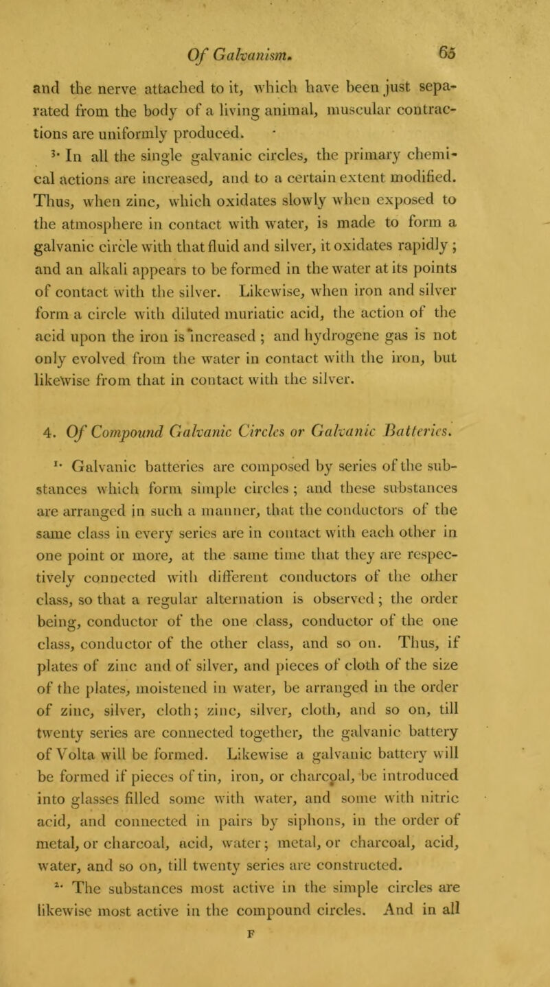 and the nerve attached to it, which have been just sepa- rated from the body of a living animal, muscular contrac- tions are uniformly produced. 3‘ In all the single galvanic circles, the primary chemi- cal actions are increased, and to a certain extent modified. Thus, when zinc, which oxidates slowly when exposed to the atmosphere in contact with water, is made to form a galvanic circle with that fluid and silver, it oxidates rapidly ; and an alkali appears to be formed in the water at its points of contact with the silver. Likewise, when iron and silver form a circle with diluted muriatic acid, the action of the acid upon the iron is Increased ; and hydrogene gas is not only evolved from the water in contact with the iron, but likewise from that in contact with the silver. 4. Of Compound Galvanic Circles or Galvanic Batteries. u Galvanic batteries are composed by series of the sub- stances which form simple circles; and these substances are arranged in such a manner, that the conductors of the same class in every series are in contact with each other in one point or more, at the same time that they are respec- tively connected with different conductors of the other class, so that a regular alternation is observed; the order being, conductor of the one class, conductor of the one class, conductor of the other class, and so on. Thus, if plates of zinc and of silver, and pieces of cloth of the size of the plates, moistened in water, be arranged in the order of zinc, silver, cloth; zinc, silver, cloth, and so on, till twenty series are connected together, the galvanic battery of Volta will be formed. Likewise a galvanic battery will be formed if pieces of tin, iron, or charcpal, be introduced into glasses filled some with water, and some with nitric acid, and connected in pairs by siphons, in the order of metal, or charcoal, acid, water; metal, or charcoal, acid, w'ater, and so on, till twenty series are constructed. 4* The substances most active in the simple circles are likewise most active in the compound circles. And in all F