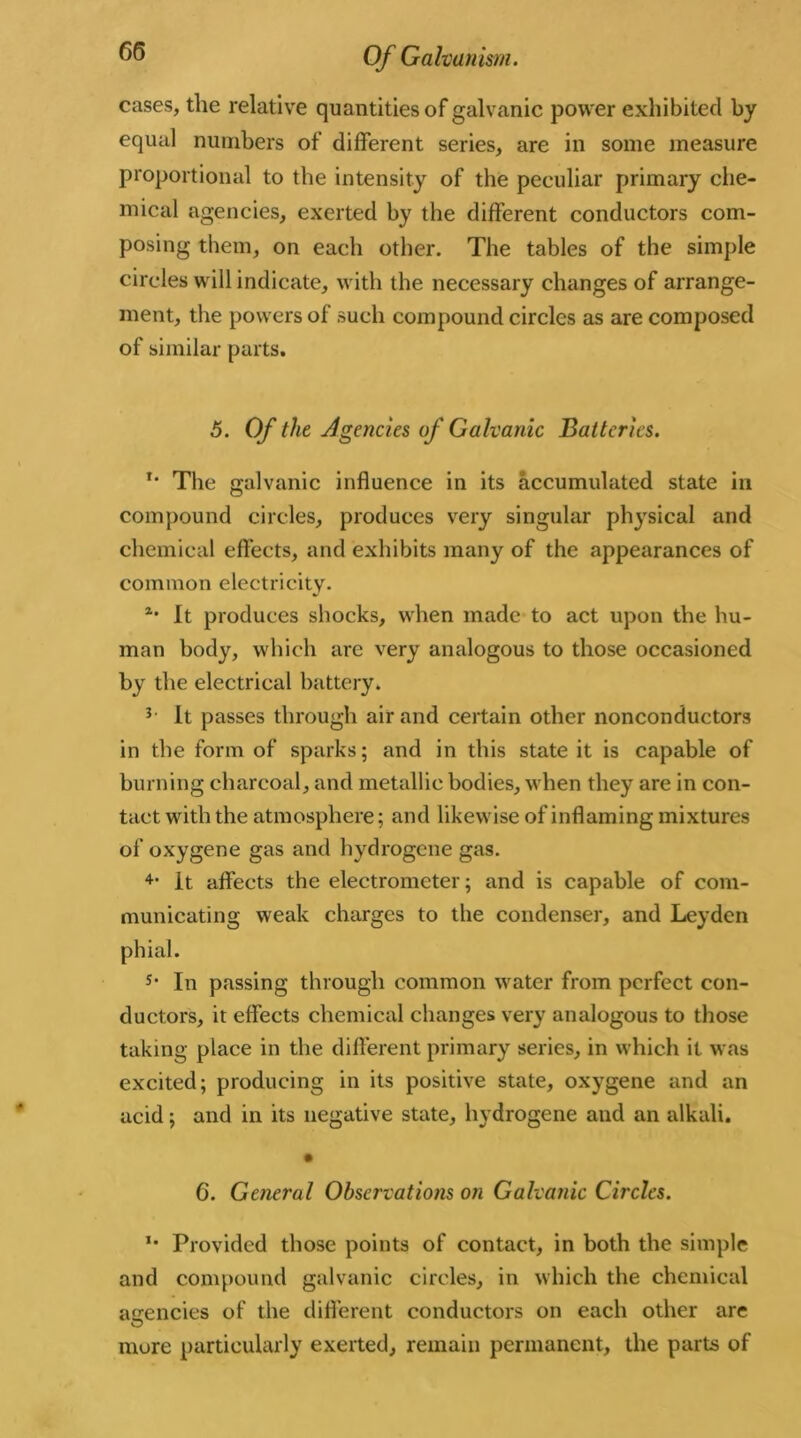 cases, the relative quantities of galvanic power exhibited by equal numbers of different series, are in some measure proportional to the intensity of the peculiar primary che- mical agencies, exerted by the different conductors com- posing them, on each other. The tables of the simple circles will indicate, with the necessary changes of arrange- ment, the powers of such compound circles as are composed of similar parts. 5. Of the Agencies of Galvanic Batteries. T* The galvanic influence in its accumulated state in compound circles, produces very singular physical and chemical effects, and exhibits many of the appearances of common electricity. *• It produces shocks, when made to act upon the hu- man body, which are very analogous to those occasioned by the electrical battery. It passes through air and certain other nonconductors in the form of sparks; and in this state it is capable of burning charcoal, and metallic bodies, when they are in con- tact with the atmosphere; and likewise of inflaming mixtures of oxygene gas and hydrogene gas. 4> It affects the electrometer; and is capable of com- municating weak charges to the condenser, and Leyden phial. 5* In passing through common water from perfect con- ductors, it effects chemical changes very analogous to those taking place in the different primary series, in which it was excited; producing in its positive state, oxygene and an acid; and in its negative state, hydrogene and an alkali. 6. General Observations on Galvanic Circles. *• Provided those points of contact, in both the simple and compound galvanic circles, in which the chemical agencies of the different conductors on each other are more particularly exerted, remain permanent, the parts of