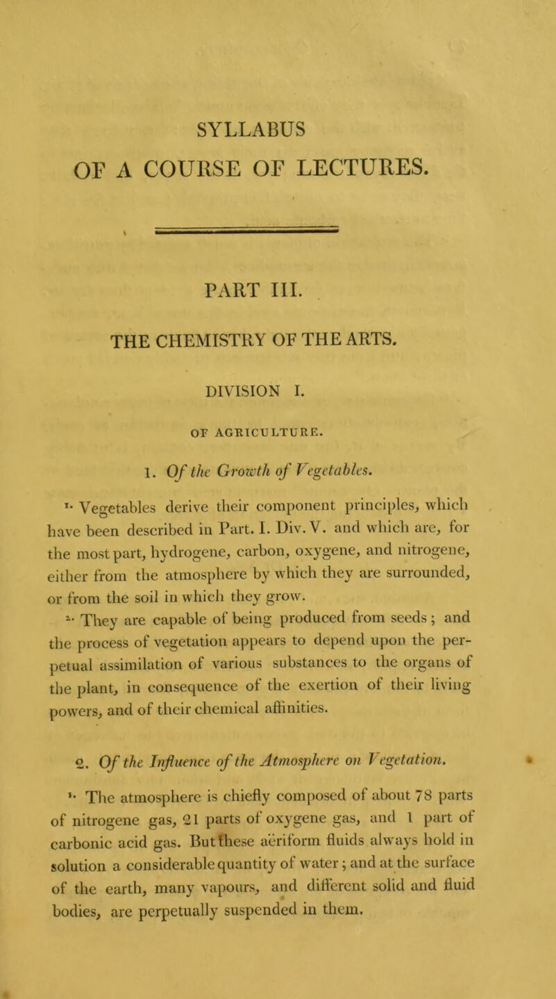 SYLLABUS OF A COURSE OF LECTURES. t PART III. THE CHEMISTRY OF THE ARTS. DIVISION I. OF AGRICULTURE. 1. Of the Growth of Vegetables. *• Vegetables derive their component principles, which have been described in Part. I. Div. V. and which are, for the most part, hydrogene, carbon, oxygene, and nitrogene, either from the atmosphere by which they are surrounded, or from the soil in which they grow. a- They are capable of being produced from seeds; and the process of vegetation appears to depend upon the per- petual assimilation of various substances to the organs of the plant, in consequence of the exertion of their living powers, and of their chemical affinities. 2. Of the Influence of the Atmosphere on Vegetation. »• The atmosphere is chiefly composed of about 78 parts of nitrogene gas, 21 parts of oxygene gas, and 1 part of carbonic acid gas. But these aeriform fluids always hold in solution a considerable quantity of water; and at the surface of the earth, many vapours, and different solid and fluid bodies, are perpetually suspended in them.