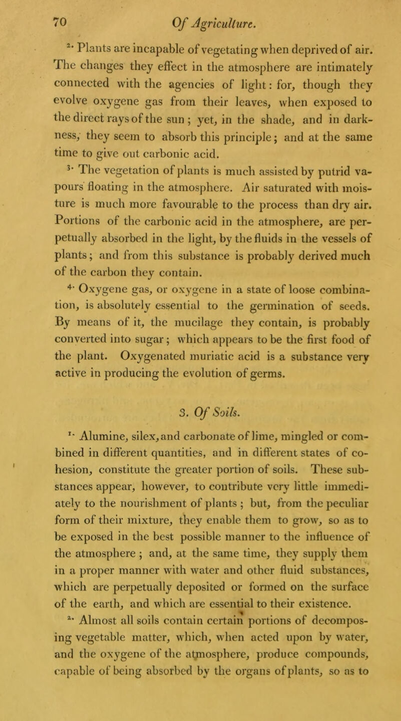 2‘ Plants are incapable of vegetating when deprived of air. The changes they effect in the atmosphere are intimately connected with the agencies of light: for, though they evolve oxygene gas from their leaves, when exposed to the direct rays of the sun ; yet, in the shade, and in dark- ness, they seem to absorb this principle; and at the same time to give out carbonic acid. The vegetation of plants is much assisted by putrid va- pours floating in the atmosphere. Air saturated with mois- ture is much more favourable to the process than dry air. Portions of the carbonic acid in the atmosphere, are per- petually absorbed in the light, by the fluids in the vessels of plants; and from this substance is probably derived much of the carbon they contain. 4' Oxygene gas, or oxygene in a state of loose combina- tion, is absolutely essential to the germination of seeds. By means of it, the mucilage they contain, is probably converted into sugar; which appears to be the first food of the plant. Oxygenated muriatic acid is a substance very active in producing the evolution of germs. 3. Of Soils. '• Alumine, silex,and carbonate of lime, mingled or com- bined in different quantities, and in different states of co- hesion, constitute the greater portion of soils. These sub- stances appear, however, to contribute very little immedi- ately to the nourishment of plants ; but, from the peculiar form of their mixture, they enable them to grow, so as to be exposed in the best possible manner to the influence of the atmosphere ; and, at the same time, they supply them in a proper manner with water and other fluid substances, which are perpetually deposited or formed on the surface of the earth, and which are essential to their existence. 2’ Almost all soils contain certain portions of decompos- ing vegetable matter, which, when acted upon by water, and the oxygene of the atmosphere, produce compounds, capable of being absorbed by the organs of plants, so as to