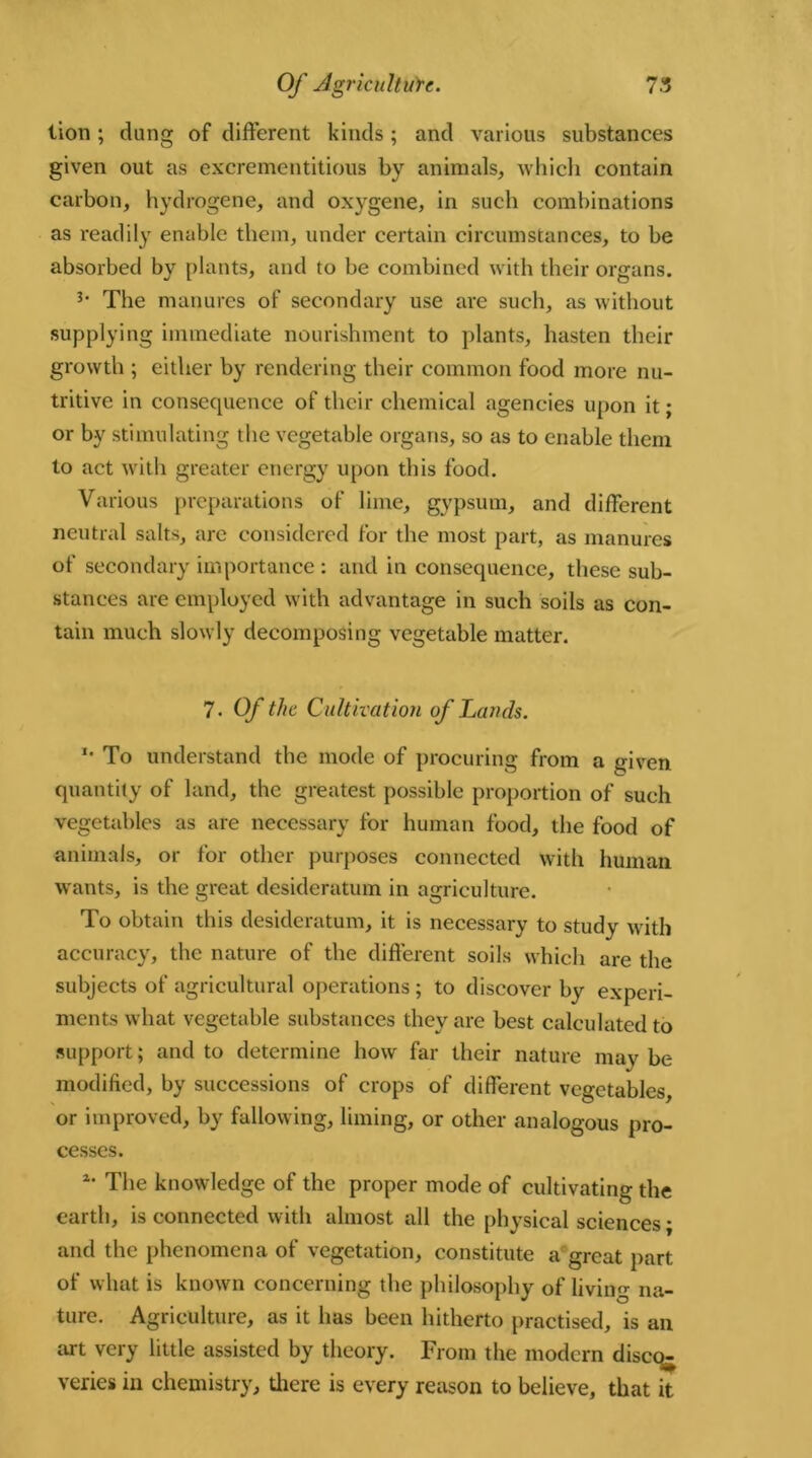 lion ; dang of different kinds ; and various substances given out as excrementitious by animals, which contain carbon, hydrogene, and oxygene, in such combinations as readily enable them, under certain circumstances, to be absorbed by plants, and to be combined with their organs. The manures of secondary use are such, as without supplying immediate nourishment to plants, hasten their growth ; either by rendering their common food more nu- tritive in consequence of their chemical agencies upon it; or by stimulating the vegetable organs, so as to enable them to act with greater energy upon this food. Various preparations of lime, gypsum, and different neutral salts, are considered for the most part, as manures of secondary importance : and in consequence, these sub- stances are employed with advantage in such soils as con- tain much slowly decomposing vegetable matter. 7. Of the Cultivation of Lands. *• To understand the mode of procuring from a given quantity of land, the greatest possible proportion of such vegetables as are necessary for human food, the food of animals, or for other purposes connected with human wants, is the great desideratum in agriculture. To obtain this desideratum, it is necessary to study with accuracy, the nature of the different soils which are the subjects of agricultural operations ; to discover by experi- ments what vegetable substances they are best calculated to support; and to determine how far their nature may be modified, by successions of crops of different vegetables, or improved, by fallowing, liming, or other analogous pro- cesses. *• The knowledge of the proper mode of cultivating the earth, is connected with almost all the physical sciences; and the phenomena of vegetation, constitute a great part of what is known concerning the philosophy of living na- ture. Agriculture, as it has been hitherto practised, is an art very little assisted by theory. From the modern diseqj veries in chemistry, there is every reason to believe, that it