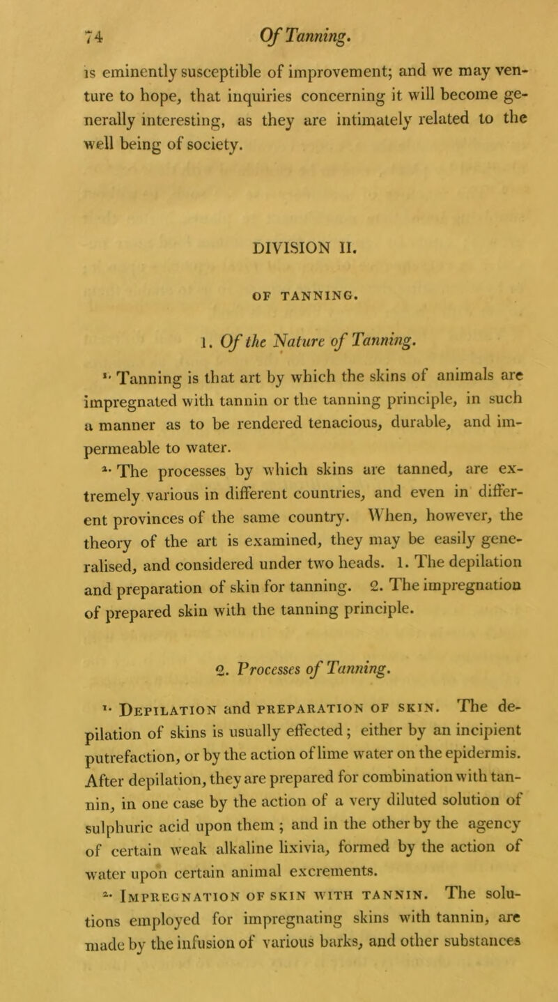 is eminently susceptible of improvement; and wc may ven- ture to hope, that inquiries concerning it will become ge- nerally interesting, as they are intimately related to the well being of society. DIVISION II. OF TANNING. 1. Of the Nature of Tanning. *■ Tanning is that art by which the skins of animals are impregnated with tannin or the tanning principle, in such a manner as to be rendered tenacious, durable, and im- permeable to water. a- The processes by which skins are tanned, are ex- tremely various in different countries, and even in differ- ent provinces of the same country. W hen, however, the theory of the art is examined, they may be easily gene- ralised, and considered under two heads. 1. The depilation and preparation of skin for tanning. 2. The impregnation of prepared skin with the tanning principle. 2. Processes of Tanning. i- Depilation and preparation of skin. The de- pilation of skins is usually effected; either by an incipient putrefaction, or by the action of lime water on the epidermis. After depilation, they are prepared for combination with tan- nin, in one case by the action of a very diluted solution of sulphuric acid upon them ; and in the other by the agency of certain weak alkaline lixivia, formed by the action of water upon certain animal excrements. Impregnation of skin with tannin. The solu- tions employed for impregnating skins with tannin, are made by the infusion of various barks, and other substances