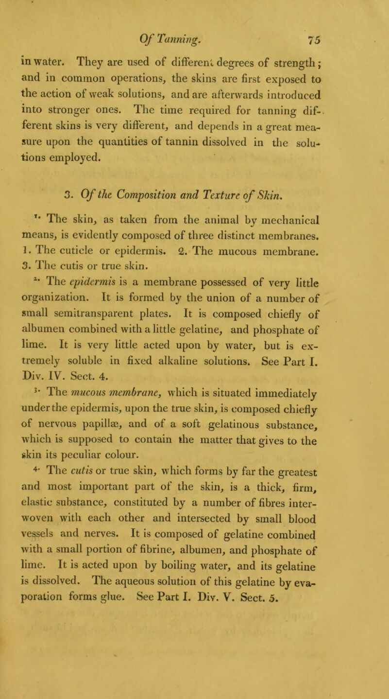 in water. They are used of different degrees of strength; and in common operations, the skins are first exposed to the action of weak solutions, and are afterwards introduced into stronger ones. The time required for tanning dif- ferent skins is very different, and depends in a great mea- sure upon the quantities of tannin dissolved in the solu- tions employed. 3. Of the Composition and Texture of Skin. *' The skin, as taken from the animal by mechanical means, is evidently composed of three distinct membranes. 1. The cuticle or epidermis. 2. The mucous membrane. 3. The cutis or true skin. u The epidermis is a membrane possessed of very little organization. It is formed by the union of a number of small semitransparent plates. It is composed chiefly of albumen combined with a little gelatine, and phosphate of lime. It is very little acted upon by water, but is ex- tremely soluble in fixed alkaline solutions. See Part I. Div. IV. Sect. 4. 3* The mucous membrane, which is situated immediately under the epidermis, upon the true skin, is composed chiefly of nervous papillae, and of a soft gelatinous substance, which is supposed to contain the matter that gives to the skin its peculiar colour. 4> The cutis or true skin, which forms by far the greatest and most important part of the skin, is a thick, firm, elastic substance, constituted by a number of fibres inter- woven with each other and intersected by small blood vessels and nerves. It is composed of gelatine combined with a small portion of fibrine, albumen, and phosphate of lime. It is acted upon by boiling water, and its gelatine is dissolved. The aqueous solution of this gelatine by eva- poration forms glue. See Part I. Div. V. Sect. 5.