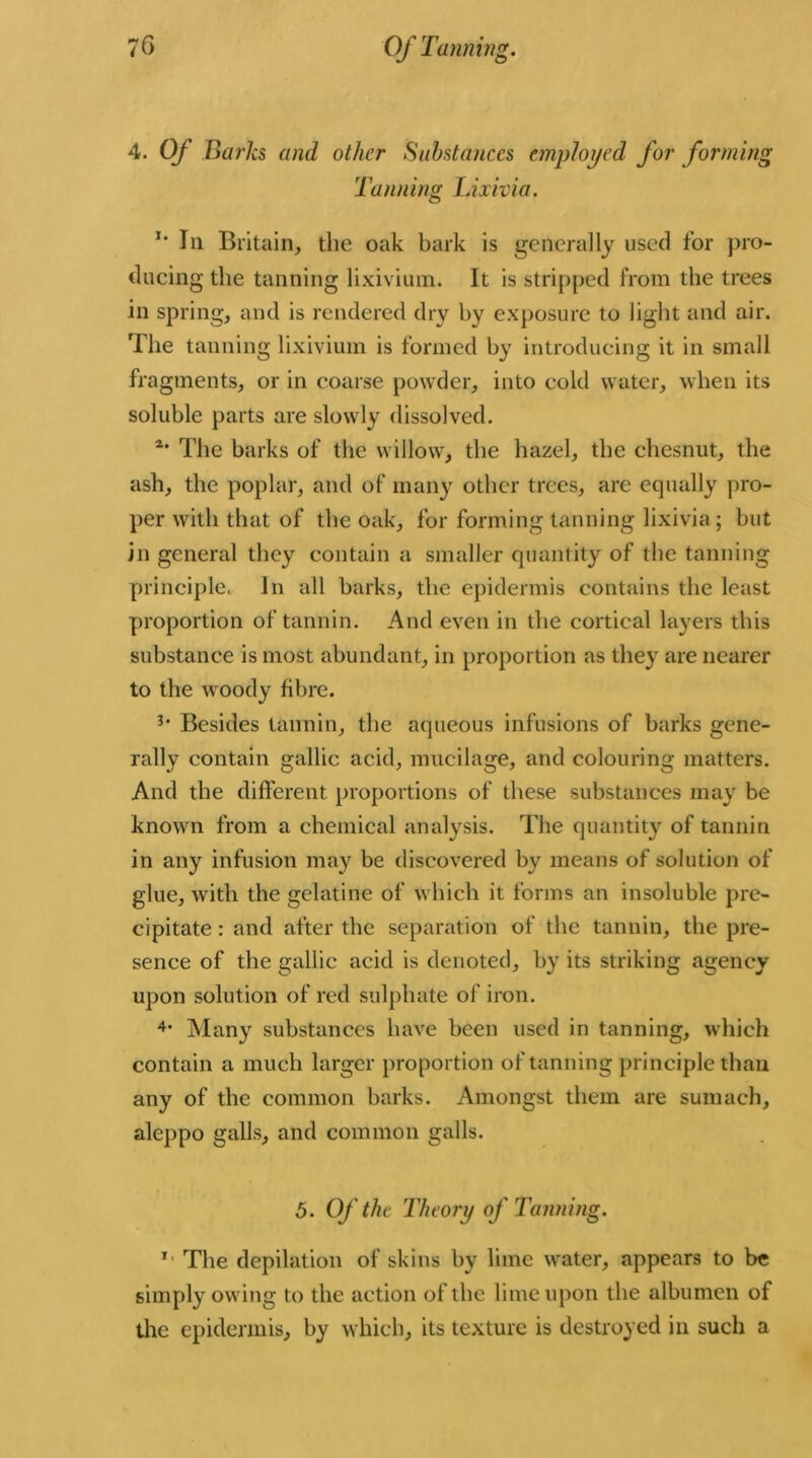 4. Of Barks and other Substances employed for forming Tanning Lixivia. *' In Britain, tlie oak bark is generally used for pro- ducing the tanning lixivium. It is stripped from the trees in spring, and is rendered dry by exposure to light and air. The tanning lixivium is formed by introducing it in small fragments, or in coarse powder, into cold water, when its soluble parts are slowly dissolved. 2‘ The barks of the willow, the hazel, the cliesnut, the ash, the poplar, and of many other trees, are equally pro- per with that of the oak, for forming tanning lixivia; but in general they contain a smaller quantity of the tanning principle, In all barks, the epidermis contains the least proportion of tannin. And even in the cortical layers this substance is most abundant, in proportion as they are nearer to the woody fibre. Besides tannin, the aqueous infusions of barks gene- rally contain gallic acid, mucilage, and colouring matters. And the different proportions of these substances may be known from a chemical analysis. The quantity of tannin in any infusion may be discovered by means of solution of glue, with the gelatine of which it forms an insoluble pre- cipitate : and after the separation of the tannin, the pre- sence of the gallic acid is denoted, by its striking agency upon solution of red sulphate of iron. 4> Many substances have been used in tanning, which contain a much larger proportion of tanning principle than any of the common barks. Amongst them are sumach, aleppo galls, and common galls. 5. Of the Theory of Tanning. *• The depilation of skins by lime water, appears to be simply owing to the action of the lime upon the albumen of the epidermis, by which, its texture is destroyed in such a