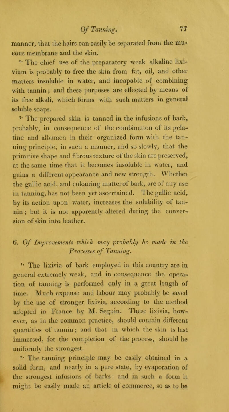 manner, that the hairs can easily be separated from the mu- cous membrane and the skin. 1‘ The chief use of the preparatory weak alkaline lixi- vium is probably to free the skin from fat, oil, and other matters insoluble in water, and incapable of combining with tannin; and these purposes are effected by means of its free alkali, which forms with such matters in general soluble soaps. 3> The prepared skin is tanned in the infusions of bark, probably, in consequence of the combination of its gela- tine and albumen in their organized form with the tan- ning principle, in such a manner, and so slowly, that the primitive shape and fibrous textui'e of the skin are preserved, at the same time that it becomes insoluble in water, and gains a different appearance and new strength. Whether the gallic acid, and colouring matterof bark, are of any use in tanning, has not been yet ascertained. The gallic acid, by its action upon water, increases the solubility of tan- nin ; but it is not apparently altered during the conver- sion of skin into leather. 6. Of Improvements which may probably be made in the Processes of Tanning. '* The lixivia of bark employed in this country are in general extremely weak, and in consequence the opera- tion of tanning is performed only in a great length of time. Much expense and labour may probably be saved by the use of stronger lixivia, according to the method adopted in France by M. Seguin. These lixivia, how- ever, as in the common practice, should contain different quantities of tannin; and that in which the skin is last immersed, for the completion of the process, should be uniformly the strongest. *• The tanning principle may be easily obtained in a solid form, and nearly in a pure state, by evaporation of the strongest infusions of barks: and in such a form it might be easily made an article of commerce, so as to be