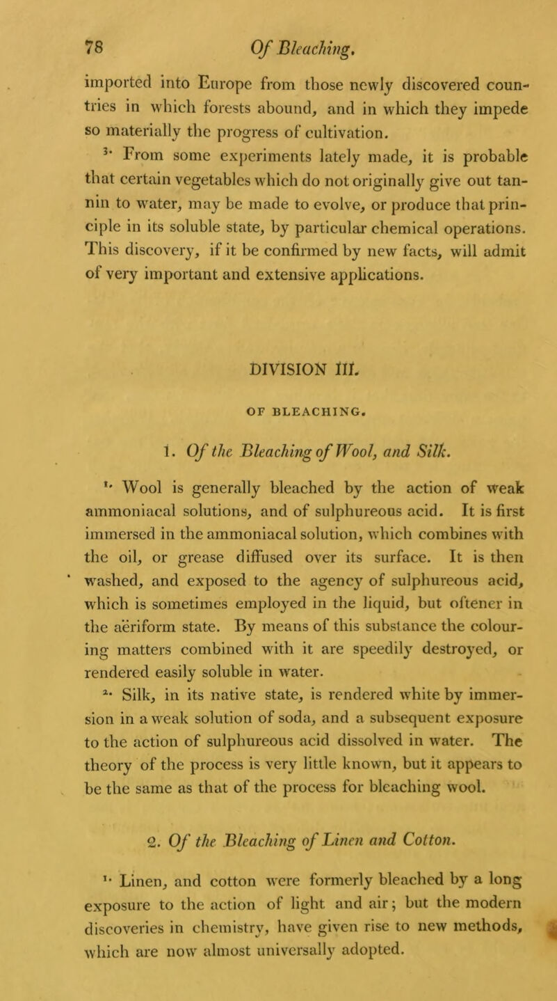 imported into Europe from those newly discovered coun- tries in which forests abound, and in which they impede so materially the progress of cultivation. 3’ From some experiments lately made, it is probable that certain vegetables which do not originally give out tan- nin to water, may be made to evolve, or produce that prin- ciple in its soluble state, by particular chemical operations. This discovery, if it be confirmed by new facts, will admit ol very important and extensive applications. DIVISION III. OF BLEACHING. 1. Of the Bleaching of TYool, and Silk. *' Wool is generally bleached by the action of weak ammoniacal solutions, and of sulphureous acid. It is first immersed in the ammoniacal solution, which combines with the oil, or grease diffused over its surface. It is then washed, and exposed to the agency of sulphureous acid, which is sometimes employed in the liquid, but oftener in the aeriform state. By means of this substance the colour- ing matters combined with it are speedily destroyed, or rendered easily soluble in water. a* Silk, in its native state, is rendered white by immer- sion in a weak solution of soda, and a subsequent exposure to the action of sulphureous acid dissolved in water. The theory of the process is very little known, but it appears to be the same as that of the process for bleaching wool. 2. Of the Bleaching of Linen and Colton. *• Linen, and cotton were formerly bleached by a long exposure to the action of light and air; but the modern discoveries in chemistry, have given rise to new methods, which are now almost universally adopted.