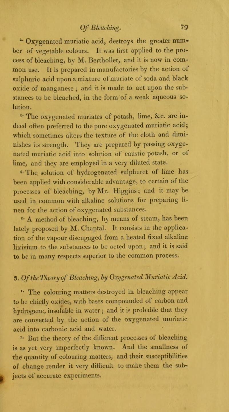 4* Oxygenated muriatic acid, destroys the greater num- ber of vegetable colours. It was first applied to the pro- cess of bleaching, by M. Berthollet, and it is now in com- mon use. It is prepared in manufactories by the action of sulphuric acid upon a mixture of muriate of soda and black oxide of manganese ; and it is made to act upon the sub- stances to be bleached, in the form of a weak aqueous so- lution. }* The oxygenated muriates of potash, lime, &c. are in- deed often preferred to the pure oxygenated muriatic acid; which sometimes alters the texture of the cloth and dimi- nishes its strength. They are prepared by passing oxyge- nated muriatic acid into solution of caustic potash, or of lime, and they are employed in a very diluted state. 4- The solution of hydrogenated sulphuret of lime has been applied with considerable advantage, to certain of the processes of bleaching, by Mr. Higgins; and it may be used in common with alkaline solutions for preparing li- nen for the action of oxygenated substances. s* A method of bleaching, by means of steam, has been lately proposed by M. Chaptal. It consists in the applica- tion of the vapour disengaged from a heated fixed alkaline lixivium to the substances to be acted upon; and it is said to be in many respects superior to the common process. 3. Of the Theory of Bleaching, by Oxygenated Muriatic Acid. *• The colouring matters destroyed in bleaching appear to be chiefly oxides, with bases compounded of carbon and hydrogene, insoluble in water; and it is probable that they are converted by the action of the oxygenated muriatic acid into carbonic acid and water. *• But the theory of the different processes of bleaching is as yet very imperfectly known. And the smallness of the quantity of colouring matters, and their susceptibilities of change render it very difficult to make them the sub- jects of accurate experiments.