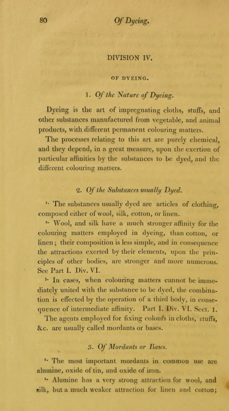 DIVISION IV. OF DYEING. 1. 0/ the Nature of Dyeing. Dyeing is the art of impregnating cloths, stuffs, and other substances manufactured from vegetable, and animal products, with different permanent colouring matters. The processes relating to this art are purely chemical, and they depend, in a great measure, upon the exertion of particular affinities by the substances to be dyed, and the different colouring matters. 2. Of the Substances usually Di/ed. u The substances usually dyed are articles of clothing, composed either of wool, silk, cotton, or linen. 2- Wool, and silk have a much stronger affinity for the colouring matters employed in dyeing, than cotton, oi- lmen ; their composition is less simple, and in consequence the attractions exerted by their elements, upon the prin- ciples of other bodies, are stronger and more numerous. See Part I. Div. VI. In cases, when colouring matters cannot be imme- diately united with the substance to be dyed, the combina- tion is effected by the operation of a third body, in conse- quenee of intermediate affinity. Part I. Div. VI. Sect. 1. The agents employed for fixing coloufs in cloths, stuffs, &c. are usually called mordants or bases. 3. Of Mordants or Bases. *• The most important mordants in common use are alumine, oxide of tin, and oxide of iron. lm Alumine has a very strong attraction for wool, and silk, but a much weaker attraction for linen and cotton;