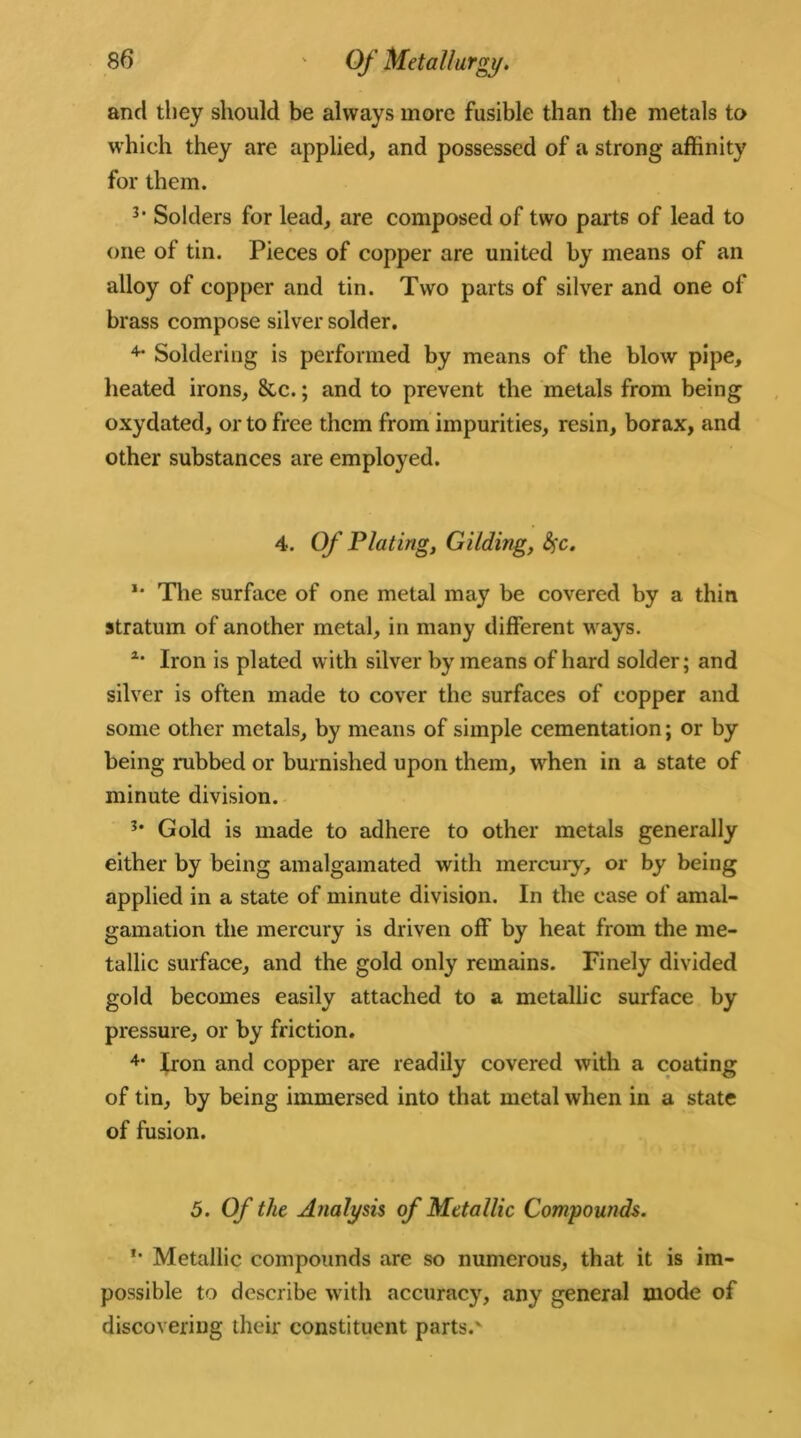 and they should be always more fusible than the metals to which they are applied, and possessed of a strong affinity for them. 3> Solders for lead, are composed of two parts of lead to one of tin. Pieces of copper are united by means of an alloy of copper and tin. Two parts of silver and one ol brass compose silver solder. 4- Soldering is performed by means of the blow pipe, heated irons, &c.; and to prevent the metals from being oxydated, or to free them from impurities, resin, borax, and other substances are employed. 4. Of Plating, Gilding, fyc. *• The surface of one metal may be covered by a thin stratum of another metal, in many different ways. z‘ Iron is plated with silver by means of hard solder; and silver is often made to cover the surfaces of copper and some other metals, by means of simple cementation; or by being rubbed or burnished upon them, when in a state of minute division. 3* Gold is made to adhere to other metals generally either by being amalgamated with mercury, or by being applied in a state of minute division. In the case of amal- gamation the mercury is driven off by heat from the me- tallic surface, and the gold only remains. Finely divided gold becomes easily attached to a metallic surface by pressure, or by friction. 4* Iron and copper are readily covered with a coating of tin, by being immersed into that metal when in a state of fusion. 5. Of the Analysis of Metallic Compounds. *• Metallic compounds are so numerous, that it is im- possible to describe with accuracy, any general mode of discovering their constituent parts.'