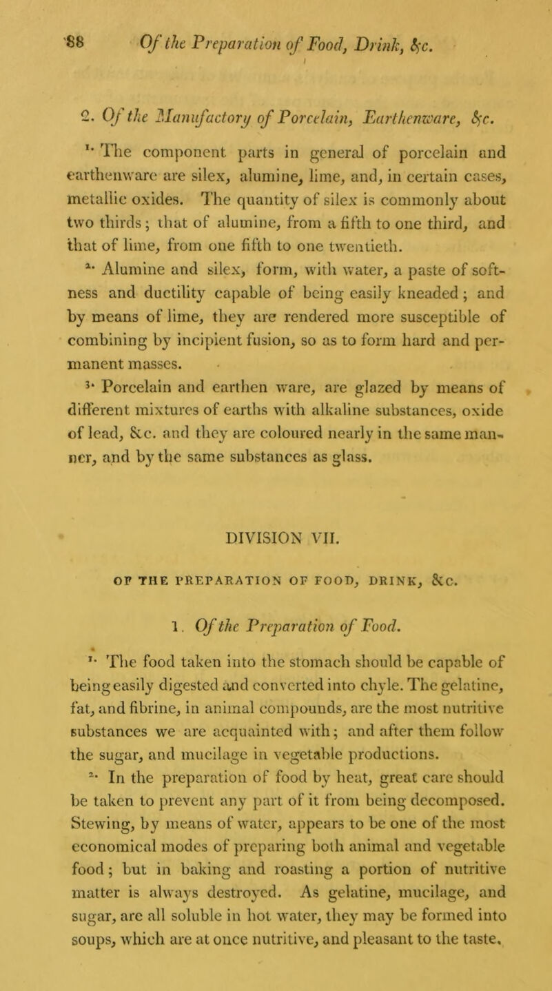 Of the Preparation of Food, Drink, t$c. i 2. 0/ Me Manufactory of Porcelain, Earthenware, fyc. ** The component parts in general of porcelain and earthenware are silex, alumine, lime, and, in certain cases, metallic oxides. The quantity of silex is commonly about two thirds; that of alumine, from a fifth to one third, and that of lime, from one fifth to one twentieth. a‘ Alumine and silex, form, with water, a paste of soft- ness and ductility capable of being easily kneaded; and by means of lime, they are rendered more susceptible of combining by incipient fusion, so as to form hard and per- manent masses. 3* Porcelain and earthen ware, are glazed by means of different mixtures of earths with alkaline substances, oxide of lead, Sic. and they are coloured nearly in the same man- ner, and by the same substances as glass. DIVISION VII. OF THE PREPARATION OF FOOD, DRINK, &C. 1. Of the Preparation of Food. ft *• The food taken into the stomach should be capable of being easily digested and converted into chyle. The gelatine, fat, and fibrine, in animal compounds, are the most nutritive substances we are acquainted with; and after them follow the sugar, and mucilage in vegetable productions. 2- In the preparation of food by heat, great care should be taken to prevent any part of it from being decomposed. Stewing, by means of water, appears to be one of the most economical modes of preparing both animal and vegetable food; but in baking and roasting a portion of nutritive matter is always destroyed. As gelatine, mucilage, and sugar, are all soluble in hot water, they may be formed into soups, which are at once nutritive, and pleasant to the taste.