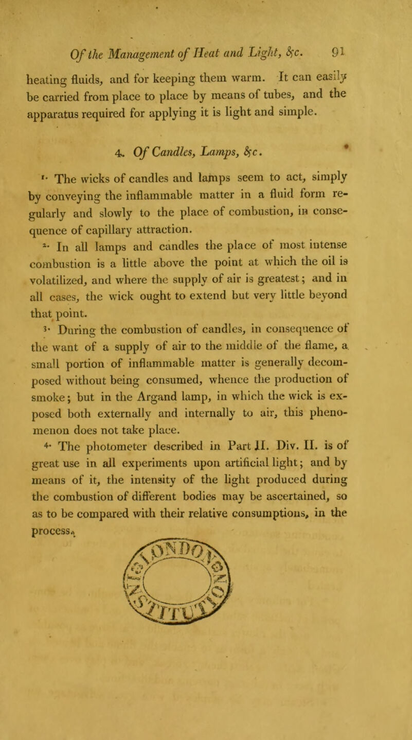 heating fluids, and for keeping them warm. It can easily be carried from place to place by means of tubes, and the apparatus required for applying it is light and simple. 4. Of Candles, Lamps, . *• The wicks of candles and lamps seem to act, simply by conveying the inflammable matter in a fluid form re- gularly and slowly to the place of combustion, in conse- quence of capillary attraction. *• In all lamps and candles the place of most intense combustion is a little above the point at which the oil is volatilized, and where the supply of air is greatest; and in all cases, the wick ought to extend but very little beyond that point. During the combustion of candles, in consequence of the want of a supply of air to the middle of the flame, a small portion of inflammable matter is generally decom- posed without being consumed, whence the production of smoke; but in the Argand lamp, in which the wick is ex- posed both externally and internally to air, this pheno- menon does not take place. The photometer described in Part II. Div. II. is of great use in all experiments upon artificial light; and by means of it, the intensity of the light produced during the combustion of different bodies may be ascertained, so as to be compared with their relative consumptions, in the process*