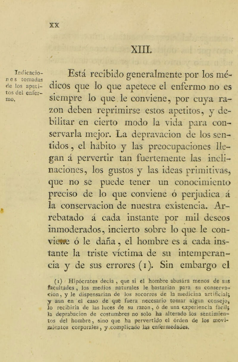 Indicacio- n e s tomadas de los apeti- tos del enfer- mo. XIII. . / Está recibido generalmente por los mé- dicos que lo que apetece el enfermo no es siempre lo que le conviene, por cuya ra- zón deben reprimirse estos apetitos, y de- bilitar en cierto modo la vida para con- servarla mejor. La depravación de los sen- tidos , el hábito y las preocupaciones lle- gan á pervertir tan fuertemente las incli- naciones, los gustos y las ideas primitivas, que no se puede tener un conocimiento preciso de lo que conviene ó perjudica á la conservación de nuestra existencia. Ar- rebatado á cada instante por mil deseos inmoderados, incierto sobre lo que le con- victa ó le daña, el hombre es a cada ins- tante la triste víctima de su intemperan- cia y de sus errores (i). Sin embargo el (i) Hipócrates decia , que si el hombre abusára menos de sus facultades , los medios naturales le bastarían para su conserva- ción, y le dispensarían de los socorros de la medicina artificial; y aun en el caso de que fuera necesario tomar algún consejo, lo recibiría de las luces de su razón, ó de una experiencia fácil; la deprabacion de costumbres no solo ha alterado los sentimien- tos del hombre, sino que ha pervertido el orden de los movi- mientos corporales, y .complicado las enfermedades.