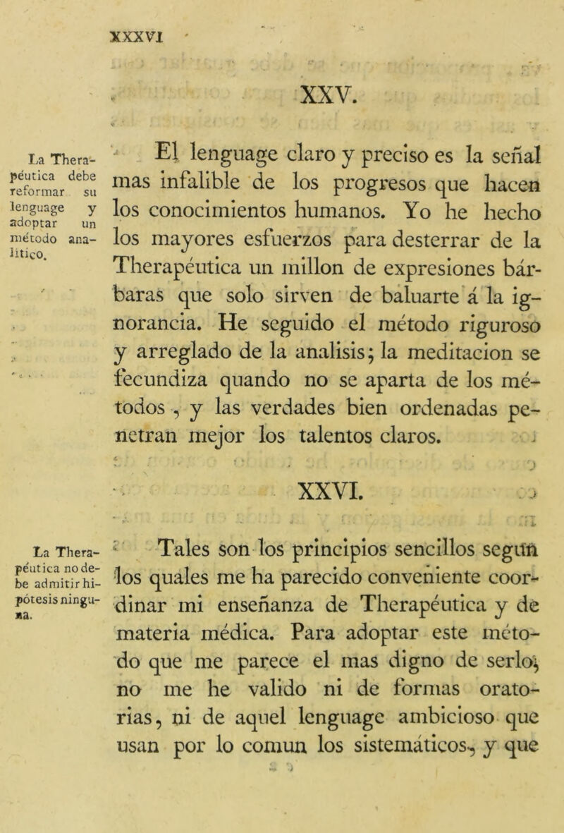 La Thera- péutica debe reformar su lenguage y adoptar un método ana- lítico. La Thera- péutica no de- be admitir hi- pótesis ningu- na. XXV. * ’ I • I El lenguage claro y preciso es la señal mas infalible de los progresos que hacen los conocimientos humanos. Yo he hecho los mayores esfuerzos para desterrar de la Therapéutica un millón de expresiones bár- baras que solo sirven de baluarte á la ig- norancia. He seguido el método riguroso y arreglado de la análisis; la meditación se fecundiza quando no se aparta de los mé- todos , y las verdades bien ordenadas pe- netran mejor los talentos claros. í * * . r) XXVI. ’■•••• *• •’iX Tales son los principios sencillos según los quales me ha parecido conveniente coor- dinar mi enseñanza de Therapéutica y de materia médica. Para adoptar este méto- do que me parece el mas digno de serlo; no me he valido ni de formas orato- rias, ni de aquel lenguage ambicioso que usan por lo común los sistemáticos, y que