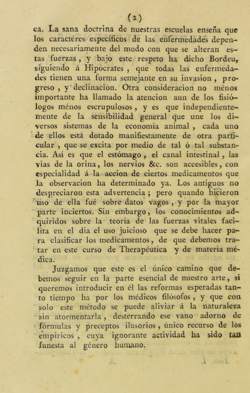 ca. La sana doctrina de nuestras escuelas enseña que los caracteres específicos de las enfermedades depen- den necesariamente del modo con que se alteran es- tas fuerzas, y bajo este respeto ha dicho Bordeu, siguiendo á Hipócrates , que todas las enfermeda- des tienen una forma semejante en su invasión , pro- greso , y declinación. Otra consideración no ménos importante ha llamado la atención aun de los fisió- logos ménos escrupulosos , y es que independiente- mente de la sensibilidad general que une los di- versos sistemas de la economía animal , cada uno de ellos está dotado manifiestamente de otra parti- cular , que se excita por medio de tal ó tal substan- cia. Así es que el estómago , el canal intestinal , las vias de la orina, los nervios &c. son accesibles, con especialidad á la acción de ciertos medicamentos que Ja observación ha determinado ya. Los antiguos no despreciaron esta advertencia ; pero quando hicieron uso de ella fué sobre datos vagos , y por la mayor parte inciertos. Sin embargo, los conocimientos ad- quiridos sobre la teoría de las fuerzas vitales faci- lita en el dia el uso juicioso que se debe hacer pa- ra clasificar los medicamentos, de que debemos tra- tar en este curso de Therapéutica y de materia mé- dica. Juzgamos que este es el único camino que de- bemos seguir en la parte esencial de nuestro arte, si queremos introducir en él las reformas esperadas tan- to tiempo ha por los médicos filósofos , y que con solo este método se puede aliviar á la naturaleza sin atormentarla , desterrando ese vano adorno de fórmulas y preceptos ilusorios , único recurso de los empíricos , cuya ignorante actividad ha sido tan funesta al género huruano.