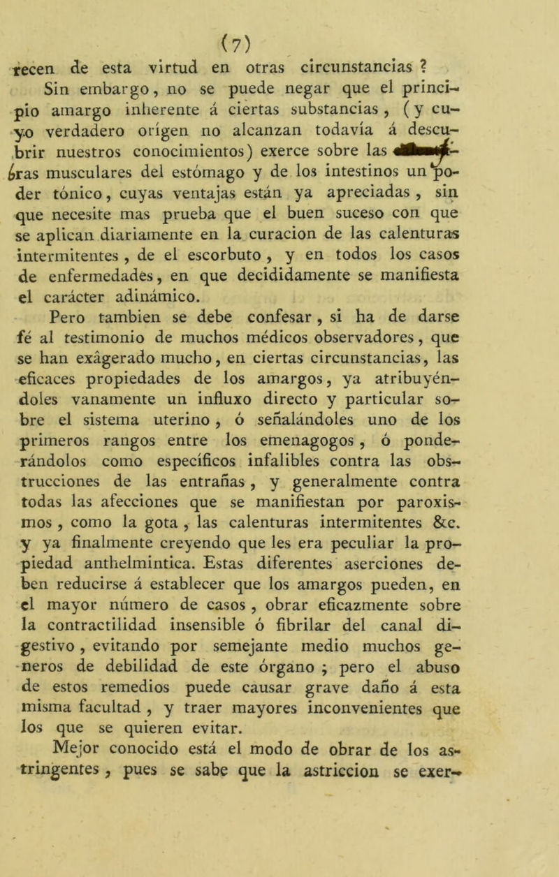 (?) tecen de esta virtud en otras circunstancias ? Sin embargo, no se puede negar que el princi- pio amargo inherente á ciertas substancias , ( y cu- yo verdadero origen no alcanzan todavía á descu- brir nuestros conocimientos) exerce sobre las ¿ras musculares del estómago y de los intestinos un‘po- der tónico, cuyas ventajas están ya apreciadas , sin que necesite mas prueba que el buen suceso con que se aplican diariamente en la curación de las calenturas intermitentes , de el escorbuto , y en todos los casos de enfermedades, en que decididamente se manifiesta el carácter adinámico. Pero también se debe confesar, si ha de darse fé al testimonio de muchos médicos observadores, que se han exágerado mucho, en ciertas circunstancias, las eficaces propiedades de los amargos, ya atribuyén- doles vanamente un influxo directo y particular so- bre el sistema uterino , ó señalándoles uno de los primeros rangos entre los emenagogos , ó ponde- rándolos como específicos infalibles contra las obs- trucciones de las entrañas, y generalmente contra todas las afecciones que se manifiestan por paroxis- mos , como la gota , las calenturas intermitentes &c. y ya finalmente creyendo que les era peculiar la pro- piedad anthelmintica. Estas diferentes aserciones de- ben reducirse á establecer que los amargos pueden, en el mayor numero de casos , obrar eficazmente sobre la contractilidad insensible ó fibrilar del canal di- gestivo , evitando por semejante medio muchos gé- neros de debilidad de este órgano ; pero el abuso de estos remedios puede causar grave daño á esta misma facultad , y traer mayores inconvenientes que los que se quieren evitar. Mejor conocido está el modo de obrar de los as- tringentes , pues se sabe que la astricción se exer-