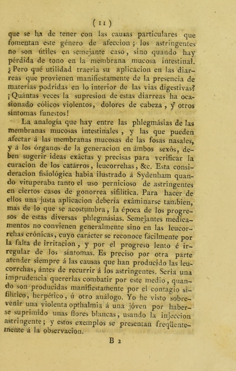 que se ha de tener con las causas particulares que fomentan este género de afección ; los astringentes no son útiles en semejante caso, sino quando hay pérdida de tono en la membrana mucosa intestinal. ¿Pero qué utilidad traería su aplicación en las diar- reas que provienen manifiestamente de la presencia de materias podridas en lo interior de las vías digestivas? ¡ Quántas veces la supresión de estas diarreas ha oca- sionado cólicos violentos, dolores de cabeza, ÿ otros síntomas funestos! La analogía que hay entre las phlegmásias de las membranas mucosas intestinales , y las que pueden afectar á las membranas mucosas de las fosas nasales, y á los órganos de la generación en ambos sexos, de- ben sugerir ideas exactas y precisas para verificar la curación de los catárros, leucorrehas, &c. Esta consi- deración fisiológica habia ilustrado á Sydenham quan- do vituperaba tanto el uso pernicioso de astringentes en ciertos casos de gonorrea sifilítica. Para hacer de ellos una justa aplicación debería examinarse también, mas de lo que se acostumbra, la época de los progre- sos de estas diversas phlegmásias. Semejantes medica- mentos no convienen generalmente sino en las leucor- rehas crónicas, cuyo carácter se reconoce fácilmente por la falta de irritación , y por el progreso lento é ir- regular de los síntomas. Es preciso por otra parte atender siempre á las causas que han producido las leu- correhas, antes de recurrir á los astringentes. Seria una imprudencia quererlas combatir por este medio, quan- do son producidas manifiestamente por el contagio si- filítico, herpético, ii otro análogo. Yo he visto sobre- venir una. violenta opthalmia á una joven por haber- se suprimido unas flores blancas, usando la injeccion astringente; y estos exemplos se presentan freqiiente- tnente á la observación. B 2