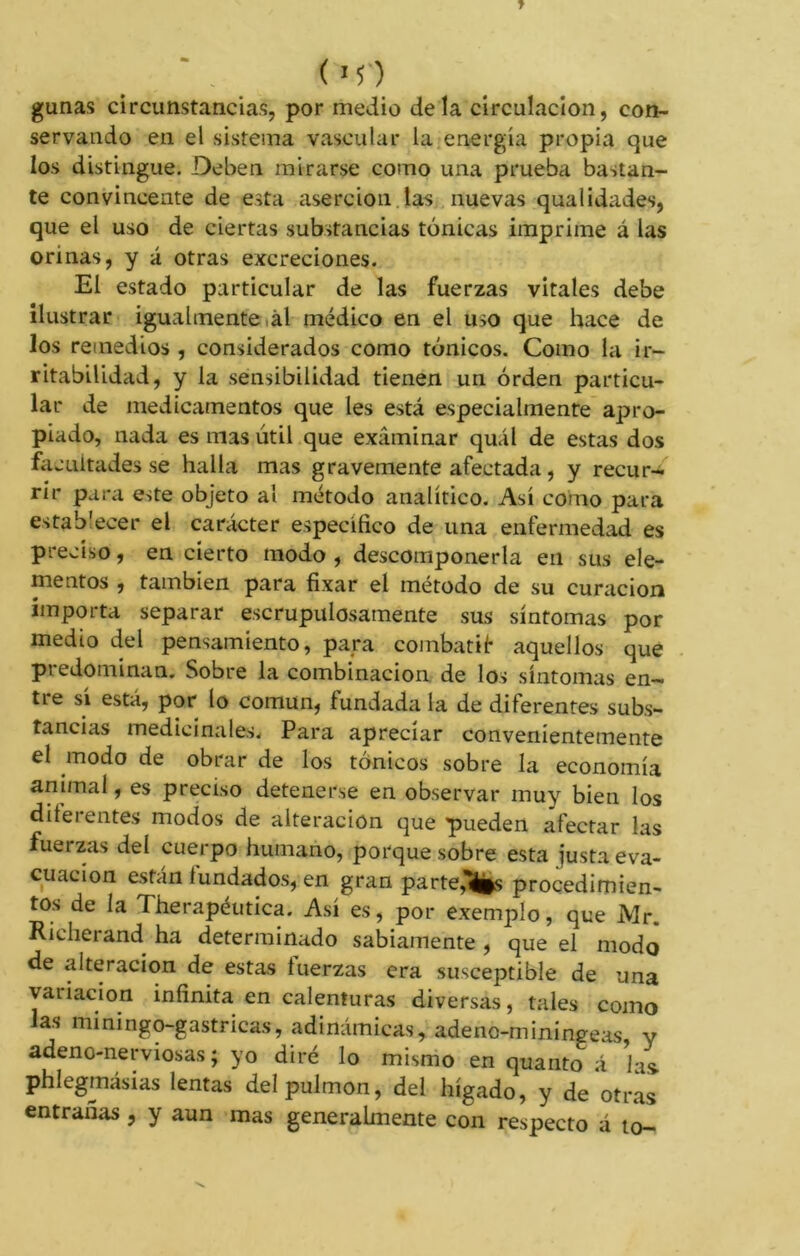 gunas circunstancias, por medio déla circulación, con- servando en el sistema vascular la energía propia que los distingue. Deben mirarse como una prueba bastan- te convincente de esta aserción las nuevas qualidades, que el uso de ciertas substancias tónicas imprime á las orinas, y á otras excreciones. El estado particular de las fuerzas vitales debe ilustrar igualmente al médico en el uso que hace de los remedios , considerados como tónicos. Como la ir- ritabilidad, y la sensibilidad tienen un orden particu- lar de medicamentos que Ies está especialmente apro- piado, nada es mas útil que examinar quál de estas dos facultades se halla mas gravemente afectada, y recur- rir para este objeto al método analítico. Así como para establecer el carácter específico de una enfermedad es preciso, en cierto modo , descomponerla en sus ele- mentos , también para fixar el método de su curación importa separar escrupulosamente sus síntomas por medio del pensamiento, para combatif aquellos que predominan. Sobre la combinación de los síntomas en- tie sí está, por lo común, fundada la de diferentes subs- tancias medicinales. Para apreciar convenientemente el modo de obrar de los tónicos sobre la economía animal, es preciso detenerse en observar muy bien los diferentes modos de alteración que pueden afectar las fuerzas del cuerpo humano, porque sobre esta justa eva- cuación están fundados, en gran parte,%s procedimien- tos de la Therapéutica. Así es, por exemple, que Mr. Richerand ha determinado sabiamente , que el modo de alteración de estas tuerzas era susceptible de una variación infinita en calenturas diversas, tales como las miningo-gastricas, adinámicas, adenc-miningeas, y adeno-nerviosas ; yo diré lo mismo en quanto á las. phlegmásias lentas del pulmón, del hígado, y de otras entrañas , y aun mas generalmente con respecto á to-