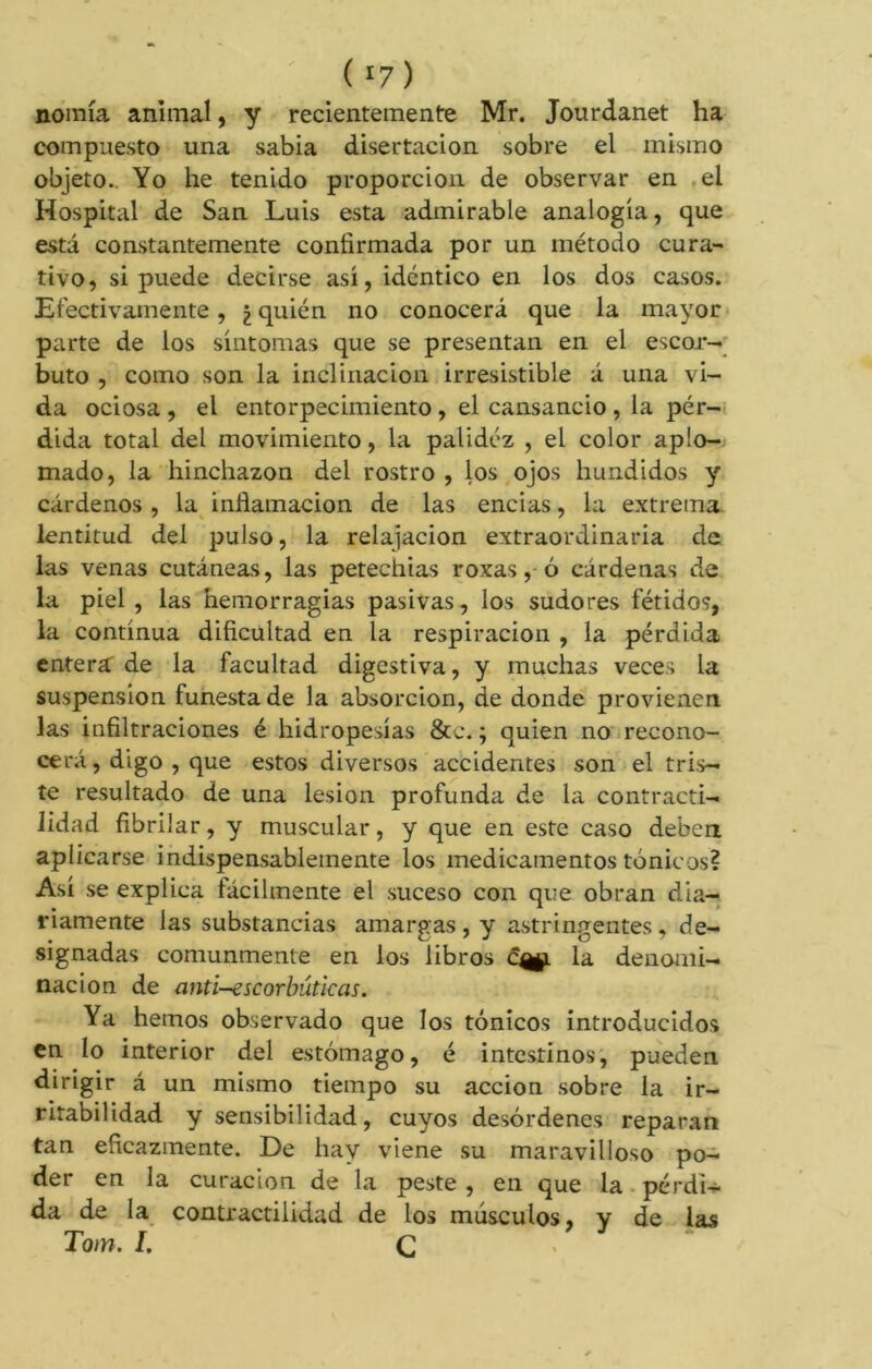 ( ‘7) noinía animal, y recientemente Mr. Jourdanet ha compuesto una sabia disertación sobre el mismo objeto. Yo he tenido proporción de observar en el Hospital de San Luis esta admirable analogía, que está constantemente confirmada por un método cura- tivo, si puede decirse así, idéntico en los dos casos. Efectivamente, ¿ quién no conocerá que la mayor parte de los síntomas que se presentan en el escor- buto , como son la inclinación irresistible á una vi- da ociosa , el entorpecimiento , el cansancio , la pér- dida total del movimiento, la palidez , el color aplo- mado, la hinchazón del rostro , los ojos hundidos y cárdenos , la inflamación de las encías, la extrema lentitud del pulso, la relajación extraordinaria de las venas cutáneas, las petechias roxas, ó cárdenas de la piel , las hemorragias pasivas, los sudores fétidos, la continua dificultad en la respiración , la pérdida entera: de la facultad digestiva, y muchas veces la suspension funesta de la absorción, de donde provienen las infiltraciones é hidropesías &e. ; quien no recono- cerá, digo , que estos diversos accidentes son el tris- te resultado de una lesión profunda de la contracti- lidad fibrilar, y muscular, y que en este caso deben aplicarse indispensablemente los medicamentos tónicos? Así se explica fácilmente el suceso con que obran dia- riamente las substancias amargas , y astringentes, de- signadas comunmente en los libros c^l la denomi- nación de anti-escorbúticas. Ya hemos observado que los tónicos introducidos en lo interior del estómago, é intestinos, pueden dirigir á un mismo tiempo su acción sobre ía ir- ritabilidad y sensibilidad, cuyos desórdenes reparan tan eficazmente. De hay viene su maravilloso po- der en la curación de la peste , en que la pérdi- da de la contractilidad de los músculos, y de las Toin. I. Ç