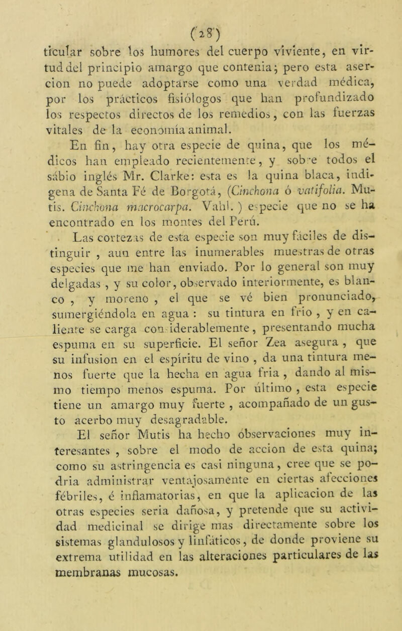 ('»*') ticuîar sobre los humores del cuerpo viviente, en vir- tud del principio amargo que contenia; pero esta aser- ción no puede adoptarse como una verdad médica, por los prácticos fisiólogos que lian profundizado los respectos directos de ios remedios, con las tuerzas vitales de la economía animal. En fin, hay otra especie de quina, que los mé- dicos han empleado recientemente, y sobre todos el sabio inglés Mr. Clarke: e->ta es !a quina blaca, indí- gena de Santa Fé de Borgotá, (Cinchón a ó vatifolia. Mu- tis. Chichona macrocarpa. Vahl. ) e-pecie que no se ha encontrado en los montes del Perú. Las cortezas de esta especie son muy fáciles de dis- tinguir , aun entre las inumerables muestras de otras especies que me han enviado. Por lo general son muy delgadas , y su color, observado interiormente, es blan- co , y moreno , el que se vé bien pronunciado, sumergiéndola en agua : su tintura en trio , y en ca- liente se carga con iderablemente, presentando mucha espuma en su superficie. El señor Zea asegura , que su infusión en el espíritu de vino , da una tintura me- nos fuerte que la hecha en agua tria , dando al mis- mo tiempo menos espuma. Por ultimo , esta especie tiene un amargo muy fuerte , acompañado de un gus- to acerbo muy desagradable. El señor Mutis ha hecho observaciones muy in- teresantes , sobre el modo de acción de esta quina; como su astringencia es casi ninguna, cree que se po- dría administrar ventajosamente en ciertas alecciones fébriles, é inflamatorias, en que la aplicación de las otras especies seria dañosa, y pretende que su activi- dad medicinal se dirige mas directamente sobre los sistemas glandulososy linfáticos, de donde proviene su extrema utilidad en las alteraciones particulares de las membranas mucosas.