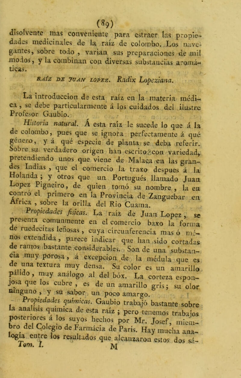 (»9) disolvente mas conveniente para estraer las propie- dades medicinales de la raíz de colombo, Los nave- gantes, sobre todo , varían sus preparaciones de mil modos, y la combinan con diversas substancias aromá- ticas. raíz de Juan lopez. Radix Lopeziana. La introducción de esta raíz en la materia médi- ca , se debe particularmente á los cuidados del ilustre Proiesor Gaubio. Historia natural. Á esta raíz le sucede lo que á la de colombo, pues que se ignora perfectamente á qué género, y á qué especie de planta se deba referir. Sobre su verdadero origen han escrito^.con variedad, pretendiendo unos que viene de Malac.a en las gran- des Indias , que el comercio la traxo después á la Holanda ; y otros que un Portugués llamado Juan Lopez Pigneiro, de quien tomó su nombre , la en contró el primero en la Provincia de Zanguebar en Atnca , sobre la orilla del Rio Cuaina. Propiedades fisicas. La raíz de Juan Lopez , se presenta comunmente en el comercio baxo la forma de ruedecitas leñosas , cuya circunferencia mas ó m '- nos extendida, parece indicar que han sido cortadas d? ramos Atante considerables. , Son de una 'substan- cia muy porosa , á excepción de la médula que es de una textura muy densa. Su color es un amarillo pa i o , muy análogo al del box. La corteza espon- josa que los cubre , es de un amarillo gris; su olor ninguno , y su sabor un poco amargo. Propiedades química,. Gaubio trabajó bastante sobre la analtsts química de esta raíz ; pero 'tenemos trabaros posteriores a ¡os suyos hechos por Mr. Josef, miem- bro del Colegio de Farmacia de París. Hay mucha ana- ogia entre los resultados que alcanzaron estos dos sí-