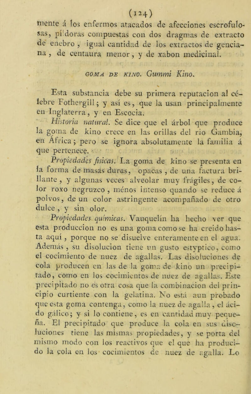 (iM) mente á los enfermos atacados de afecciones escrofulo- sas, pildoras compuestas con dos dragmas de extracto de enebro , igual cantidad de los extractos de gencia- na , de centaura menor, y de xabon medicinal. goma de kino. Gummi Kino. Esta substancia debe su primera reputación aí cé- lebre Fothergill; y así es, que la usan principalmente en Inglaterra, y en Escocia. Historia natural. Se dice que el árbol que produce la goma de Fino crece en las orillas del rio Gambia, en África; pero se ignora absolutamente la familia á que pertenece. Propiedades físicas. La goma de kino se presenta en la forma de masas duras, opacas , de una factura bri- llante , y algunas veces alveolar muy frágiles, de co- lor roxo negruzco , menos intenso quando se reduce á polvos, de un color astringente acompañado de otro dulce , y sin olor. Propiedades químicas. Vauquelín ha hecho ver que esta producción no es una goma como se ha creido has- ta aquí, porque no se disuelve enteramente en el agua. Además , su disolución tiene un gusto estvptico, como el cocimiento de nuez de agallas. Las disoluciones de cola producen en las de la gema de kino un precipi- tado, como en los cocimientos de nuez de agallas. Este precipitado no es otra cosa que la combinación del prin- cipio curtiente con la gelatina. Ko está aun probado que esta goma contenga, como la nuez de agalla, el áci- do gálico; y si lo contiene, es en cantidad muy peque- ña. El precipitado que produce la cola en sus diso- luciones tiene las mismas propiedades, y se porta clel mismo modo con los reactivos que el que ha produci- do la cola en los cocimientos ¿e nuez de agalla. Lo