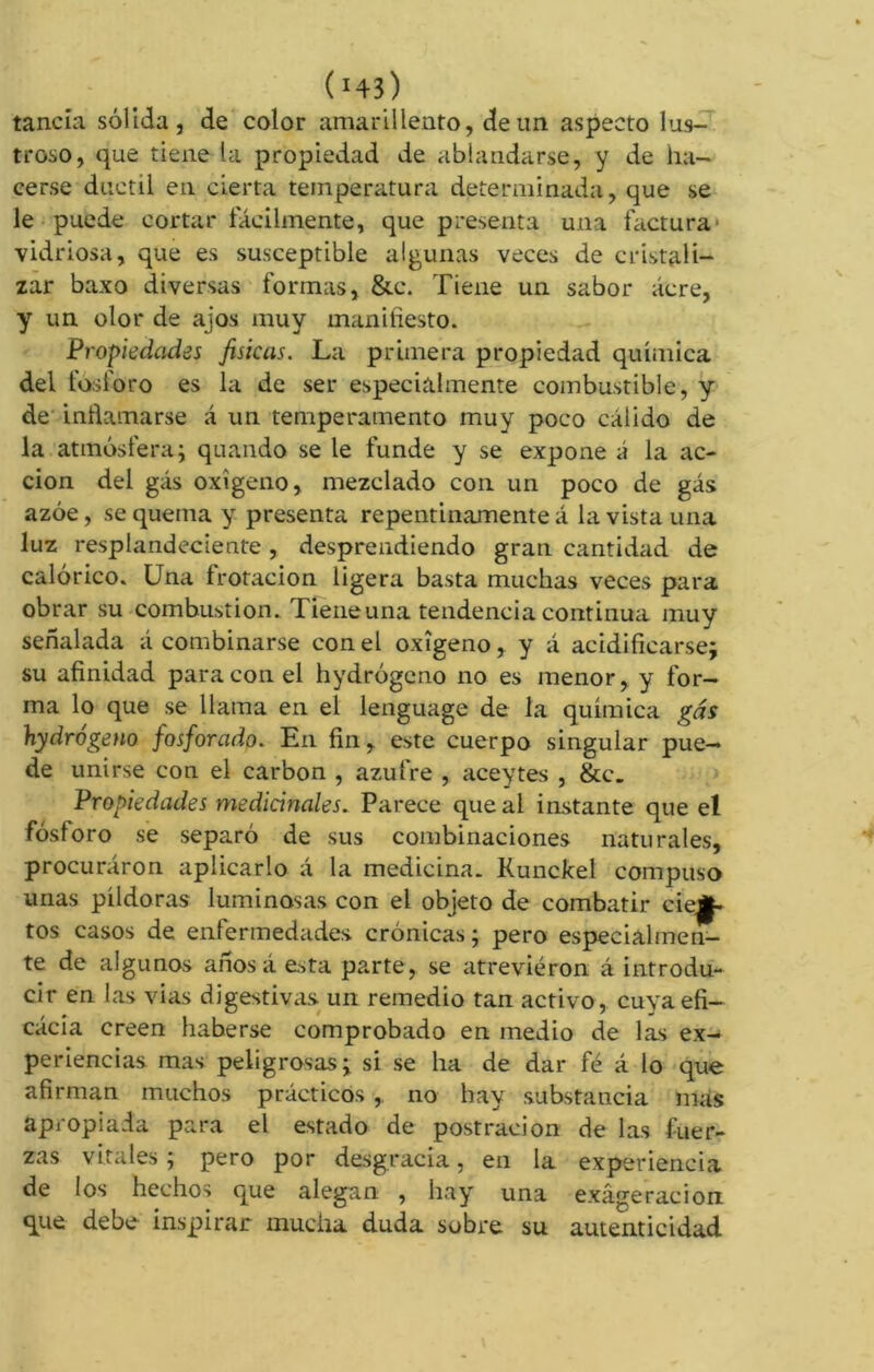 tanda sólida, de color amarillento, de un aspecto lus- troso, que tiene la propiedad de ablandarse, y de ha- cerse dúctil en cierta temperatura determinada, que se le puede cortar fácilmente, que presenta una factura vidriosa, que es susceptible algunas veces de cristali- zar baxo diversas formas, &e. Tiene un sabor acre, y un olor de ajos muy manifiesto. Propiedades físicas. La primera propiedad química del fósforo es la de ser especialmente combustible, y de inflamarse á un temperamento muy poco cálido de la atmósfera; quando se le funde y se expone á la ac- ción del gás oxígeno, mezclado con un poco de gás azóe, se quema y presenta repentinamente á la vista una luz resplandeciente , desprendiendo gran cantidad de calórico. Una frotación ligera basta muchas veces para obrar su combustion. Tiene una tendencia continua muy señalada á combinarse con el oxígeno, y á acidificarse; su afinidad para con el hydrógeno no es menor, y for- ma lo que se llama en el lenguage de la química gás hydrogeno fosforado. En fin, este cuerpo singular pue- de unirse con el carbon , azufre , aceytes , &c_ Propiedades medicinales. Parece que al instante que el fósforo se separó de sus combinaciones naturales, procuráron aplicarlo á la medicina. Kunckel compuso unas píldoras luminosas con el objeto de combatir cien- tos casos de enfermedades crónicas ; pero especialmen- te de algunos anosá esta parte, se atrevieron á introdu- cir en las vias digestivas un remedio tan activo, cuyaefi- cácia creen haberse comprobado en medio de las ex- periencias mas peligrosas; si se ha de dar fé á lo que afirman muchos prácticos , no hay substancia mas apropiada para el estado de postración de las fuer- zas vitales ; pero por desgracia, en la experiencia de los hechos que alegan , hay una exâge rae ion que debe inspirar mucha duda sobre su autenticidad