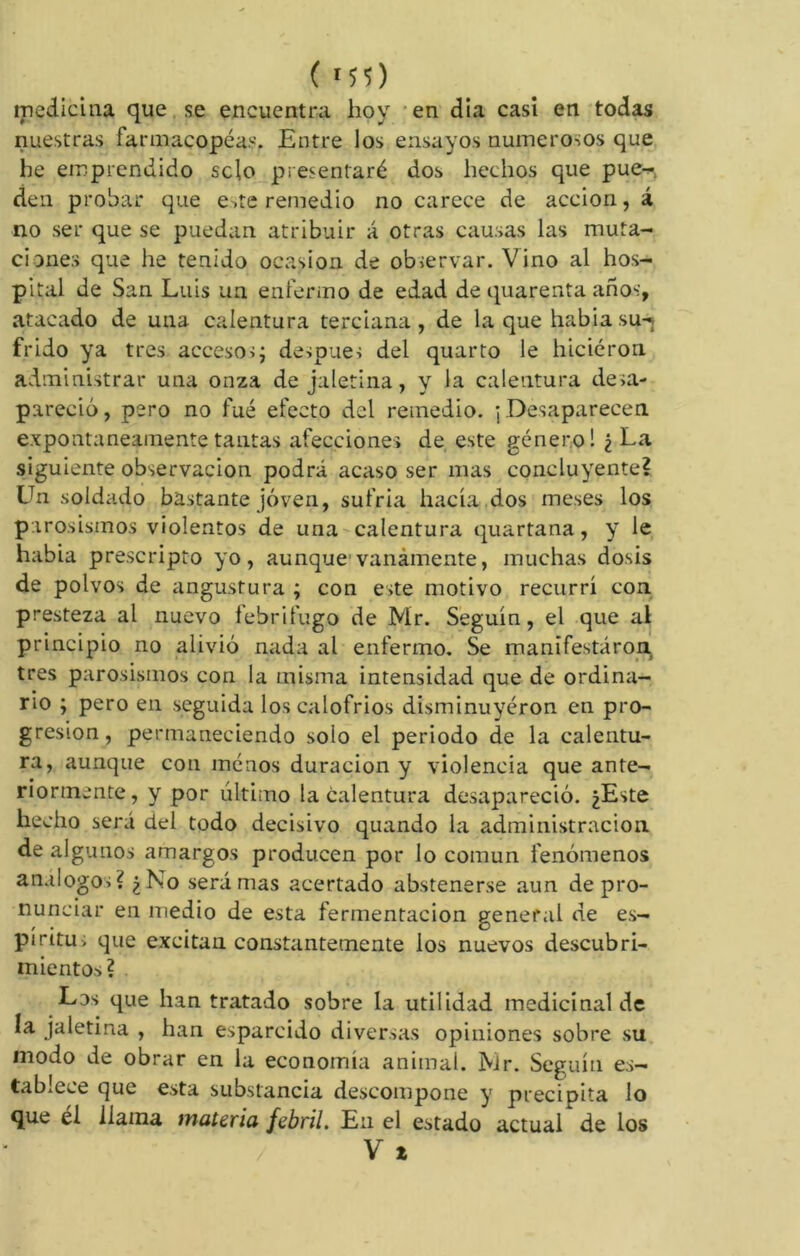 ( MS) medicina que se encuentra hoy en dia casi en todas nuestras farmacopeas. Entre los ensayos numerosos que he emprendido sclo presentaré dos hechos que pue^ den probar que e.te remedio no carece de acción, á no ser que se puedan atribuir á otras causas las muta- ciones que he tenido ocasión de observar. Vino al hos- pital de San Luis un enfermo de edad de quarenta años, atacado de una calentura terciana, de la que habiasu-¡ frido ya tres accesos; después del quarto le hicieron administrar una onza de jaletina, y la calentura desa- pareció, pero no fue efecto del remedio. ; Desaparecen expontaneainentetantas afecciones de este género! ¿La siguiente observación podrá acaso ser mas concluyente? Un soldado bastante joven, sufría hacía dos meses los parosismos violentos de una calentura quartana, y le habia prescripto yo, aunque1 vanamente, muchas dosis de polvos de angustura ; con este motivo recurrí con presteza al nuevo febrífugo de Mr. Seguín, el que al principio no alivió nada al enfermo. Se manifestaron, tres parosismos con la misma intensidad que de ordina- rio ; pero en seguida los calofríos disminuyeron en pro- gresión, permaneciendo solo el periodo de la calentu- ra, aunque con menos duración y violencia que ante- riormente, y por último la calentura desapareció. ¿Este hecho será del todo decisivo quando la administración, de algunos amargos producen por lo común fenómenos análogos? ¿No será mas acertado abstenerse aun de pro- nunciar en medio de esta fermentación general de es- píritu, que excitan constantemente los nuevos descubri- mientos? Los que han tratado sobre la utilidad medicinal de la jaletina , han esparcido diversas opiniones sobre su modo de obrar en la economía animal. Mr. Seguín es- tablece que esta substancia descompone y precipita lo que el llama materia febril. En el estado actual de los V t