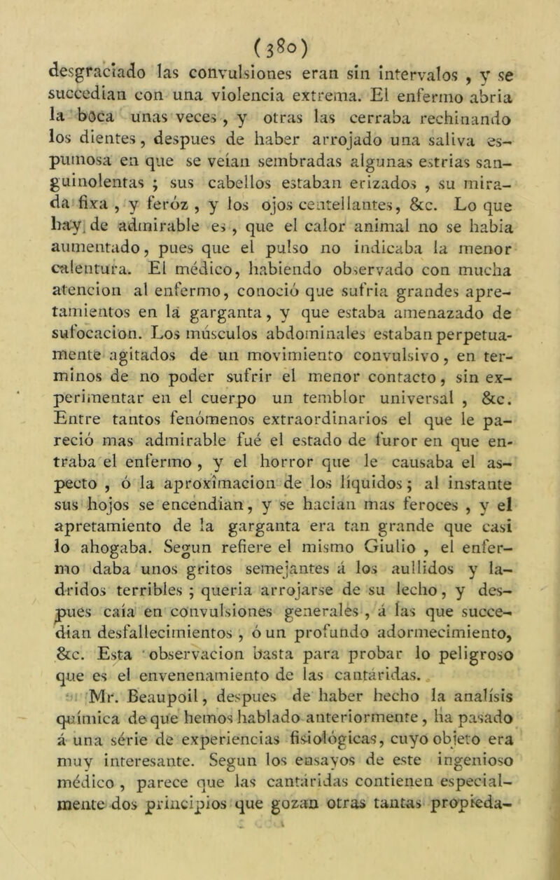 desgraciado las convulsiones eran sin intervalos , y se succedian con una violencia extrema. El enfermo abria la boca unas veces, y otras las cerraba rechinando los dientes, después de haber arrojado una saliva es- pumosa en que se veían sembradas algunas estrías san- guinolentas ; sus cabellos estaban erizados , su mira- da fixa , y feroz , y los ojos centellantes, &c. Lo que hay, de admirable es , que el calor animal no se había aumentado, pues que el pulso no indicaba la menor calentura. El médico, habiendo observado con mucha atención al enfermo, conoció que sufría grandes apre- tamientos en la garganta, y que estaba amenazado de sufocación. Los músculos abdominales estaban perpetua- mente agitados de un movimiento convulsivo, en tér- minos de no poder sufrir el menor contacto, sin ex- perimentar en el cuerpo un temblor universal , &c. Entre tantos fenómenos extraordinarios el que le pa- reció mas admirable fue el estado de furor en que en- traba el enfermo , y el horror que le causaba el as- pecto , ó la aproximación de los líquidos ; al instante sus hojos se encendían, y se hacían mas feroces , y el apretamiento de la garganta era tan grande que casi lo ahogaba. Según refiere el mismo Giulio , el enfer- mo daba unos gritos semejantes á los aullidos y la- dridos terribles ; quería arrojarse de su lecho, y des- pués caía en convulsiones generales , á las que succe- dian desfallecimientos , ó un profundo adormecimiento, &c. Esta observación basta para probar lo peligroso que es el envenenamiento de las cantáridas. Mr. Beaupoil, después de haber hecho la análisis química de que liemos hablado anteriormente, lia pasado á una série de experiencias fisiológicas, cuyo objeto era muy interesante. Segun los ensayos de este ingenioso médico , parece que las cantáridas contienen especial- mente dos principios que gozan otras tantas propieda-