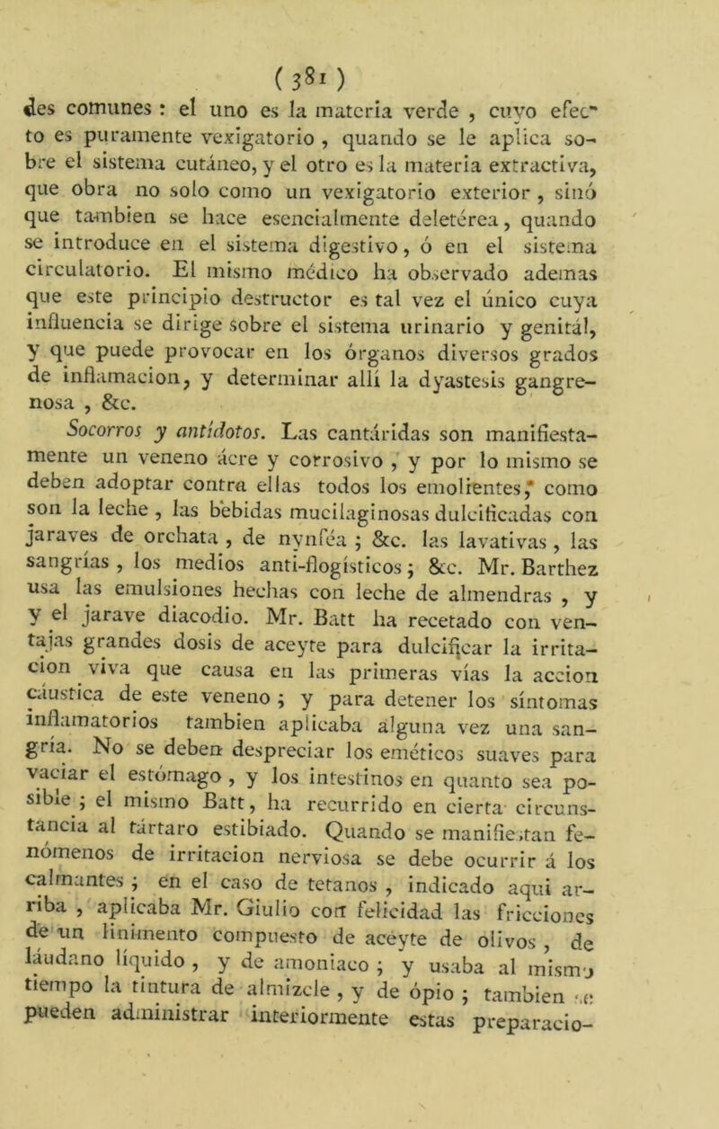 ( 38' ) ¿es comunes : el uno es la materia verde , cuyo efec to es puramente vejigatorio , quando se le aplica so- bre el sistema cutáneo, y el otro es la materia extractiva, que obra no solo como un vejigatorio exterior , sino que también se hace esencialmente deletérea, quando se introduce en el sistema digestivo, ó en el sistema circulatorio. El mismo médico ha observado ademas que este principio destructor es tal vez el único cuya influencia se dirige sobre el sistema urinario y genital, Y fi'-10 pnede provocar en los órganos diversos grados de inflamación, y determinar allí la dyastesis gangre- nosa , &c. Socorros y antídotos. Las cantáridas son manifiesta- mente un veneno acre y corrosivo , y por lo mismo se deben adoptar contra ellas todos los emolientes* como son la leche, las bebidas mucilaginosas dulcificadas con ja raves de orchata , de nyníea ; &c. las lavativas , las sangrías , los medios anti-flogísticos ; &c. Mr. Barthez usa las emulsiones hechas con leche de almendras , y y el jarave diacodio. Mr. Batt ha recetado con ven- tajas grandes dosis de aceyte para dulcificar la irrita- ción viva que causa en las primeras vías la acción cáustica de este veneno ; y para detener los síntomas inflamatorios también aplicaba alguna vez una san- gría. No se deben despreciar los eméticos suaves para vaciar el estomago , y los intestinos en quanto sea po- sible ; el mismo Batt, ha recurrido en cierta circuns- tancia al tártaro estibiado. Quando se manifiestan fe- nómenos de irritación nerviosa se debe ocurrir á los calmantes j en el caso de tétanos , indicado aqui ar- riba , aplicaba Mr. Giulio con felicidad las fricciones de un linimento compuesto de aceyte de olivos , de láudano líquido , y de amoniaco ; y usaba al mismj tiempo la tintura de almizcle , y de opio ; también -.e pueden administrar interiormente estas preparacio-