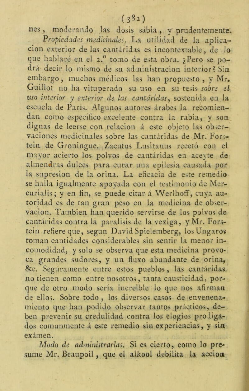 ( 3^2 ) nés , moderando las dosis sabia , y prudentemente. Propiedades medicinales. La utilidad de la aplica- ción exterior de las cantáridas es incontextable, de Jo que hablaré en el 2.0 tomo de esta obra. ¿Pero se po- drá decir lo mismo de su administración interior? Sin embargo, muchos médicos las han propuesto , y Mr, Guillot 110 ha vituperado su uso en su tesis sobre el uso interior y exterior de las cantáridas, sostenida en la escuela de París. Algunos autores árabes la recomien- dan como específico excelente contra la rabia, y son dignas de leerse con relación á este objeto las obser- vaciones medicinales sobre las cantáridas de Mr. Fors- tein de Groningue. Zacutus Lusitanus recetó con el mayor acierto los polvos de cantáridas en aceyte de almendras dulces para curar una epilesia causada por la supresión de la orina. La eficacia de este remedio se halla igualmente apoyada con el testimonio de Mer- curial is ; y en fin, se puede citar á Werlhoff, cuya au- toridad es de tan gran peso en la medicina de obser- vación, También han querido servirse de los polvos de cantáridas contra la parálisis de la vexiga, y Mr. Fors- tein refiere que, según David Spielemberg, los Ungaros toman cantidades considerables sin sentir la menor in- comodidad, y solo se observa que esta medicina provo- ca grandes sudores, y un fluxo abundante de orina, &c. Seguramente entre estos pueblos, las cantáridas no tienen como entre nosotros, tanta causticidad, por- que de otro modo sería increíble lo que nos afirman de ellos. Sobre todo , los diversos casos de envenena- miento que han podido observar tantos prácticos, de- ben prevenir su credulidad contra los elogios prodiga- dos comunmente á este remedio sin experiencias, y sin examen. Modo de administrarlas. Si es cierto, como lo pre- sume Mr. Beaupoil, que el alkool debilita la acción