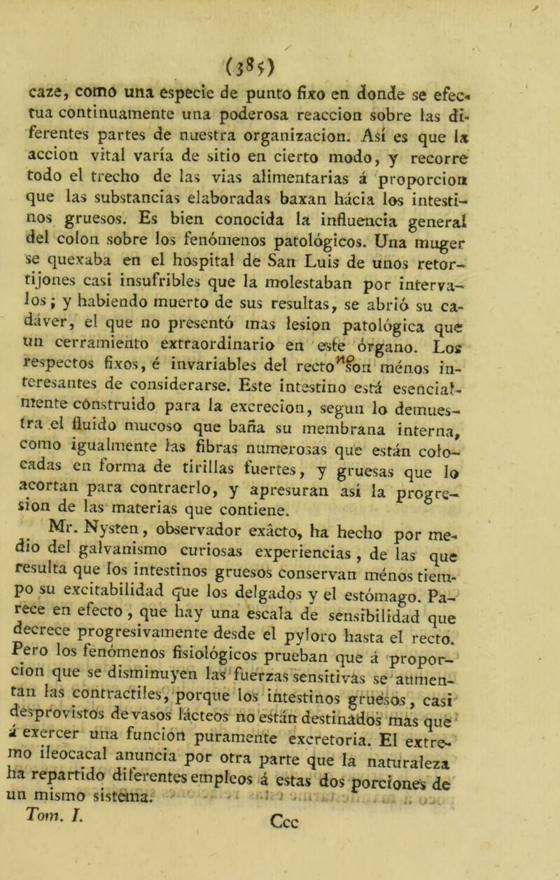 (3*?) caze, como una especie de punto fixo en donde se efec- túa continuamente una poderosa reacción sobre las di- ferentes partes de nuestra organización. Así es que la acción vital varía de sitio en cierto modo, y recorre todo el trecho de las vías alimentarias á proporción que las substancias elaboradas baxan hacia los intesti- nos gruesos. Es bien conocida la influencia general del colon sobre los fenómenos patológicos. Una muger se quexaba en el hospital de San Luis de unos retor- tijones casi insufribles que la molestaban por interva- los; y habiendo muerto de sus resultas, se abrió su ca- dáver, el que no presentó mas lesión patológica que un cerramiento extraordinario en este órgano. Los respectos fixos, é invariables del recto son menos in- teresantes de considerarse. Este intestino está esencial- mente construido para la excreción, según lo demues- tra el fluido mucoso que baña su membrana interna, como igualmente las fibras numerosas que están colo- cadas en forma de tirillas tuertes, y gruesas que lo acortan para contraerlo, y apresuran así la progre- sión de las materias que contiene. Mr. Nysten, observador exacto, ha hecho por me- dio del galvanismo curiosas experiencias , de las que resulta que los intestinos gruesos conservan menos tiem- po su excitabilidad que los delgados y el estómago. Pa- rece en efecto, que hay una escala de sensibilidad que decrece progresivamente desde el pyloro hasta el recto. Pero los fenómenos fisiológicos prueban que á propor- ción que se disminuyen las fuerzas sensitivas se aumen- tan las contráctiles, porque los intestinos gruesos, casi desprovistos de vasos lácteos no están destinados mas que a exercer una función puramente excretoria. El extre- mo ileocacal anuncia por otra parte que la naturaleza ha repartido diferentes empleos á estas dos porciones de un mismo sistema. Tom. /. Ccc